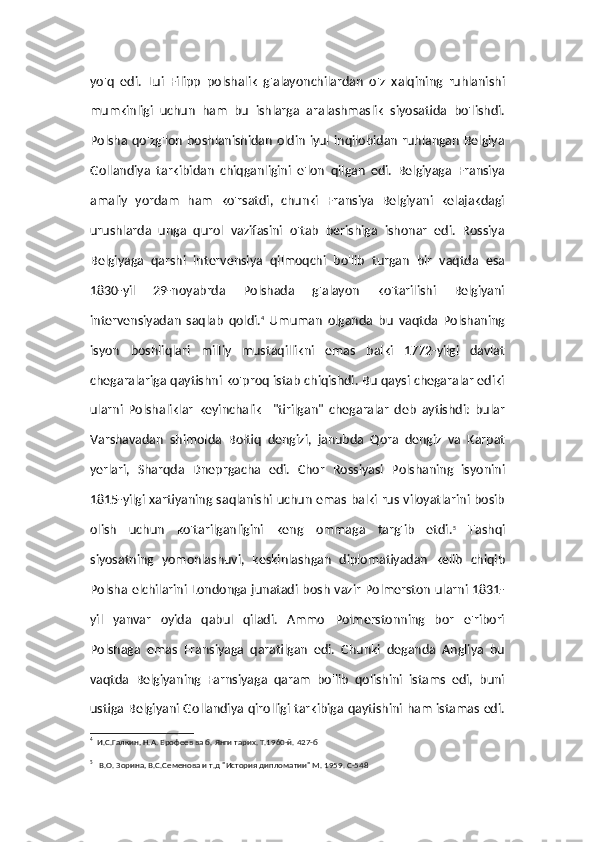 yo'q   edi.   Lui   Filipp   polshalik   g'alayonchilardan   o'z   xalqining   ruhlanishi
mumkinligi   uchun   ham   bu   ishlarga   aralashmaslik   siyosatida   bo'lishdi.
Polsha qo'zg'lon boshlanishidan oldin iyul inqilobidan ruhlangan Belgiya
Gollandiya   tarkibidan   chiqganligini   e'lon   qilgan   edi.   Belgiyaga   Fransiya
amaliy   yordam   ham   ko'rsatdi,   chunki   Fransiya   Belgiyani   kelajakdagi
urushlarda   unga   qurol   vazifasini   o'tab   berishiga   ishonar   edi.   Rossiya
Belgiyaga   qarshi   intervensiya   qilmoqchi   bo'lib   turgan   bir   vaqtda   esa
1830-yil   29-noyabrda   Polshada   g'alayon   ko'tarilishi   Belgiyani
intervensiyadan   saqlab   qoldi. 4
  Umuman   olganda   bu   vaqtda   Polshaning
isyon   boshliqlari   milliy   mustaqillikni   emas   balki   1772-yilgi   davlat
chegaralariga qaytishni ko'proq istab chiqishdi. Bu qaysi chegaralar ediki
ularni   Polshaliklar   keyinchalik     "tirilgan"   chegaralar   deb   aytishdi:   bular
Varshavadan   shimolda   Boltiq   dengizi,   janubda   Qora   dengiz   va   Karpat
yerlari,   Sharqda   Dneprgacha   edi.   Chor   Rossiyasi   Polshaning   isyonini
1815-yilgi xartiyaning saqlanishi uchun emas balki rus viloyatlarini bosib
olish   uchun   ko'tarilganligini   keng   ommaga   targ'ib   etdi. 5
  Tashqi
siyosatning   yomonlashuvi,   keskinlashgan   diplomatiyadan   kelib   chiqib
Polsha elchilarini Londonga junatadi bosh vazir Polmerston ularni 1831-
yil   yanvar   oyida   qabul   qiladi.   Ammo   Polmerstonning   bor   e'ribori
Polshaga   emas   Fransiyaga   qaratilgan   edi.   Chunki   deganda   Angliya   bu
vaqtda   Belgiyaning   Farnsiyaga   qaram   bo'lib   qolishini   istams   edi,   buni
ustiga Belgiyani Gollandiya qirolligi tarkibiga qaytishini ham istamas edi.
4
  И.С.Галкин, Н.А. Ерофеев ва б. Янги тарих. Т.1960-й. 427-б 
5
   В.О. Зорина, В.С.Семенова и т.д "История дипломатии" М. 1959. С-548 