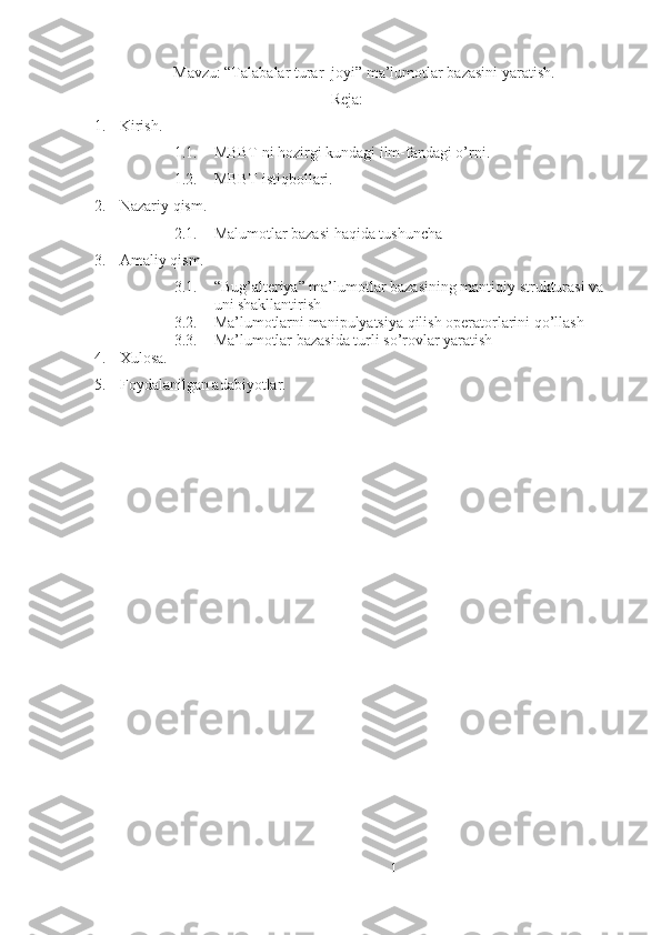Mavzu: “Talabalar turar  joyi” ma’lumotlar bazasini yaratish.
Reja:
1. Kirish.
1.1. MBBT ni hozirgi kundagi ilm-fandagi o’rni.
1.2. MBBT istiqbollari.
2. Nazariy qism.
2.1. Malumotlar bazasi haqida tushuncha 
3. Amaliy qism.
3.1. “Bug’alteriya” ma’lumotlar bazasining mantiqiy strukturasi va 
uni shakllantirish
3.2. Ma’lumotlarni manipulyatsiya qilish operatorlarini qo’llash
3.3. Ma’lumotlar bazasida turli so’rovlar yaratish
4. Xulosa.
5. Foydalanilgan adabiyotlar.
   
1 