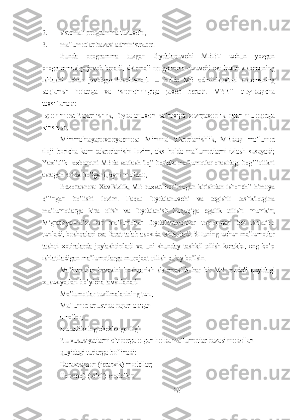 2. sistemali programma tuzuvchi;
3. ma’lumotlar bazasi administratori.
Bunda   programma   tuzgan   foydalanuvchi   MBBT   uchun   yozgan
programmasiga javob beradi, sistemali programma tuzuvchi esa butun sistemaning
ishlashi   uchun   javobgar   hisoblanadi.   U   holda   MB   administratori   sistemaning
saqlanish   holatiga   va   ishonchliligiga   javob   beradi.   MBBT   quyidagicha
tavsiflanadi:
Ispolnimost-Bajarilishlik,   foydalanuvchi   so’roviga   hozirjavoblik   bilan   muloqotga
kirishish;
Minimalnayapovtoryaemost-   Minimal   takrorlanishlik,   MBdagi   ma’lumot
iloji   boricha   kam   takrorlanishi   lozim,   aks   holda   ma’lumotlarni   izlash   susayadi;
Yaxlitlik –axborotni MBda saqlash iloji boricha ma’lumotlar orasidagi bog’liqlikni
asragan holda bo’lgani, ayni muddao;
Bezopasnost–Xavfsizlik, MB ruxsat berilmagan kirishdan ishonchli himoya
qilingan   bo’lishi   lozim.   Faqat   foydalanuvchi   va   tegishli   tashkilotgina
ma’lumotlarga   kira   olish   va   foydalanish   huquqiga   egalik   qilishi   mumkin;
Migratsiya–ba’zi   bir   ma’lumotlar   foydalanuvchilar   tomonidan   tez   ishlatilib
turiladi, boshqalari esa faqat talab asosida ishlatiladi. SHuning uchun ma’lumotlar
tashqi   xotiralarda   joylashtiriladi   va   uni   shunday   tashkil   qilish   kerakki,   eng   ko’p
ishlatiladigan ma’lumotlarga murojaat qilish qulay bo’lsin.
Ma’lumotlar   bazasini   boshqarish   sistemasida   har   bir   MB   modeli   quyidagi
xususiyatlari bo’yicha tavsiflanadi:
 Ma’lumotlar tuzilmalarining turi;
 Ma’lumotlar ustida bajariladigan 
amallar; 
 Butunlikning cheklanganligi.
 Bu xususiyatlarni e’tiborga olgan holda ma’lumotlar bazasi modellari 
quyidagi turlarga bo’linadi:
 Daraxtsimon (ierarxik) modellar;
 Tarmoqli (to’rli) modellar; 
10 