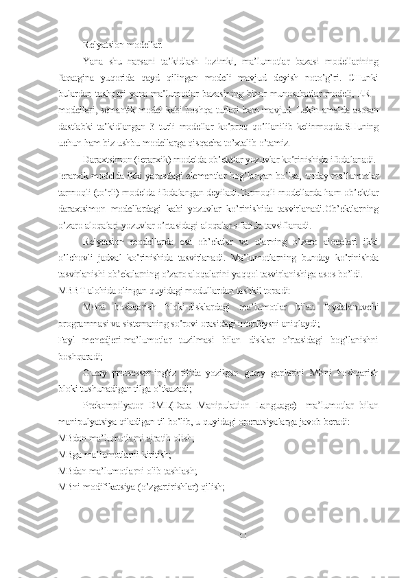  Relyatsion modellar.
Yana   shu   narsani   ta’kidlash   lozimki,   ma’lumotlar   bazasi   modellarining
faqatgina   yuqorida   qayd   qilingan   modeli   mavjud   deyish   noto’g’ri.   CHunki
bulardan   tashqari   yana   ma’lumotlar   bazasining   binar   munosabatlar   modeli,   ER   –
modellari, semantik model kabi boshqa turlari ham mavjud. Lekin amalda asosan
dastlabki   ta’kidlangan   3   turli   modellar   ko’proq   qo’llanilib   kelinmoqda.SHuning
uchun ham biz ushbu modellarga qisqacha to’xtalib o’tamiz.
Daraxtsimon (ierarxik) modelda ob’ektlar yozuvlar ko’rinishida ifodalanadi.
Ierarxik modelda ikki yarusdagi elementlar bog’langan bo’lsa, unday ma’lumotlar
tarmoqli (to’rli) modelda ifodalangan deyiladi.Tarmoqli modellarda ham ob’ektlar
daraxtsimon   modellardagi   kabi   yozuvlar   ko’rinishida   tasvirlanadi.Ob’ektlarning
o’zaro aloqalari yozuvlar o’rtasidagi aloqalar sifatida tavsiflanadi.
Relyatsion   modellarda   esa   ob’ektlar   va   ularning   o’zaro   aloqalari   ikki
o’lchovli   jadval   ko’rinishida   tasvirlanadi.   Ma’lumotlarning   bunday   ko’rinishda
tasvirlanishi ob’ektlarning o’zaro aloqalarini yaqqol tasvirlanishiga asos bo’ldi.
MBBT alohida olingan quyidagi modullardan tashkil topadi:
MBni   boshqarish   bloki-disklardagi   ma’lumotlar   bilan   foydalanuvchi
programmasi va sistemaning so’rovi orasidagi interfeysni aniqlaydi;
Fayl   menedjeri-ma’lumotlar   tuzilmasi   bilan   disklar   o’rtasidagi   bog’lanishni
boshqaradi;
Guery   protsessor-ingliz   tilida   yozilgan   guery   gaplarini   MBni   boshqarish
bloki tushunadigan tilga o’tkazadi;
Prekompilyator   DML(Data   Manipulation   Language)-   ma’lumotlar   bilan
manipulyatsiya qiladigan til bo’lib, u quyidagi operatsiyalarga javob beradi:
MBdan ma’lumotlarni ajratib olish;
MBga ma’lumotlarni kiritish;
MBdan ma’lumotlarni olib tashlash;
MBni modifikatsiya (o’zgartirishlar) qilish;
11 