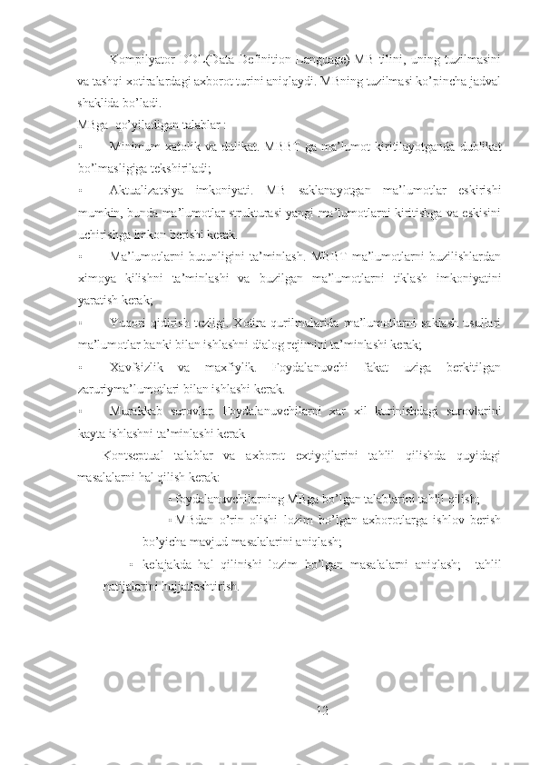 Kompilyator   DDL(Data   Definition   Language)-MB   tilini,   uning   tuzilmasini
va tashqi xotiralardagi axborot turini aniqlaydi. MBning tuzilmasi ko’pincha jadval
shaklida bo’ladi.
MBga  qo’yiladigan talablar :
• Minimum  xatolik va dulikat. MBBT  ga ma’lumot  kiritilayotganda dublikat
bo’lmasligiga tekshiriladi; 
• Aktualizatsiya   imkoniyati.   MB   saklanayotgan   ma’lumotlar   eskirishi
mumkin, bunda ma’lumotlar strukturasi yangi ma’lumotlarni kiritishga va eskisini
uchirishga imkon berishi kerak. 
• Ma’lumotlarni   butunligini   ta’minlash.   MBBT   ma’lumotlarni   buzilishlardan
ximoya   kilishni   ta’minlashi   va   buzilgan   ma’lumotlarni   tiklash   imkoniyatini
yaratish kerak;
• Yuqori   qidirish   tezligi.   Xotira   qurilmalarida   ma’lumotlarni   saklash   usullari
ma’lumotlar banki bilan ishlashni dialog rejimini ta’minlashi kerak; 
• Xavfsizlik   va   maxfiylik.   Foydalanuvchi   fakat   uziga   berkitilgan
zaruriyma’lumotlari bilan ishlashi kerak. 
• Murakkab   surovlar.   Foydalanuvchilarni   xar   xil   kurinishdagi   surovlarini
kayta ishlashni ta’minlashi kerak
Kontseptual   talablar   va   axborot   extiyojlarini   tahlil   qilishda   quyidagi
masalalarni hal qilish kerak: 
• foydalanuvchilarning MBga bo’lgan talablarini tahlil qilish; 
• MBdan   o’rin   olishi   lozim   bo’lgan   axborotlarga   ishlov   berish
bo’yicha mavjud masalalarini aniqlash; 
• kelajakda   hal   qilinishi   lozim   bo’lgan   masalalarni   aniqlash;     tahlil
natijalarini hujjatlashtirish.
12 