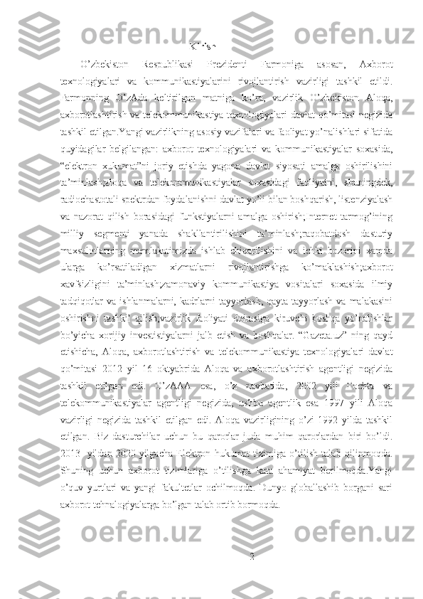  Kirish
O’zbekiston   Respublikasi   Prezidenti   Farmoniga   asosan,   Axborot
texnologiyalari   va   kommunikastiyalarini   rivojlantirish   vazirligi   tashkil   etildi.
Farmonning   O’zAda   keltirilgan   matniga   ko’ra,   vazirlik   O’zbekiston   Aloqa,
axborotlashtirish va telekommunikastiya texnologiyalari davlat qo’mitasi negizida
tashkil etilgan.Yangi vazirlikning asosiy vazifalari va faoliyat yo’nalishlari sifatida
quyidagilar   belgilangan:   axborot   texnologiyalari   va   kommunikastiyalar   soxasida,
“elektron   xukumat”ni   joriy   etishda   yagona   davlat   siyosati   amalga   oshirilishini
ta’minlash;aloqa   va   telekommunikastiyalar   soxasidagi   faoliyatni,   shuningdek,
radiochastotali spektrdan foydalanishni davlat yo’li bilan boshqarish, listenziyalash
va   nazorat   qilish   borasidagi   funkstiyalarni   amalga   oshirish;Internet   tarmog’ining
milliy   segmenti   yanada   shakllantirilishini   ta’minlash;raqobatdosh   dasturiy
maxsulotlarning   mamlakatimizda   ishlab   chiqarilishini   va   ichki   bozorini   xamda
ularga   ko’rsatiladigan   xizmatlarni   rivojlantirishga   ko’maklashish;axborot
xavfsizligini   ta’minlash;zamonaviy   kommunikastiya   vositalari   soxasida   ilmiy
tadqiqotlar   va  ishlanmalarni, kadrlarni  tayyorlash,  qayta  tayyorlash  va  malakasini
oshirishni   tashkil   qilish;vazirlik   faoliyati   doirasiga   kiruvchi   boshqa   yo’nalishlar
bo’yicha   xorijiy   investistiyalarni   jalb   etish   va   boshqalar.   “Gazeta.uz”   ning   qayd
etishicha,   Aloqa,   axborotlashtirish   va   telekommunikastiya   texnologiyalari   davlat
qo’mitasi   2012   yil   16   oktyabrida   Aloqa   va   axborotlashtirish   agentligi   negizida
tashkil   etilgan   edi.   O’zAAA   esa,   o’z   navbatida,   2002   yili   Pochta   va
telekommunikastiyalar   agentligi   negizida,   ushbu   agentlik   esa   1997   yili   Aloqa
vazirligi   negizida   tashkil   etilgan   edi.   Aloqa   vazirligining   o’zi   1992   yilda   tashkil
etilgan.   Biz   dasturchilar   uchun   bu   qarorlar   juda   muhim   qarorlardan   biri   bo’ldi.
2013-   yildan   2020-yilgacha   Elektron   hukumat   tizimiga   o’tilish   talab   qilinmoqda.
Shuning   uchun   axborot   tizimlariga   o’tilishga   kata   ahamiyat   berilmoqda.Yangi
o’quv   yurtlari   va   yangi   fakultetlar   ochilmoqda.   Dunyo   globallashib   borgani   sari
axborot tehnalogiyalarga bo’lgan talab ortib bormoqda.
2 