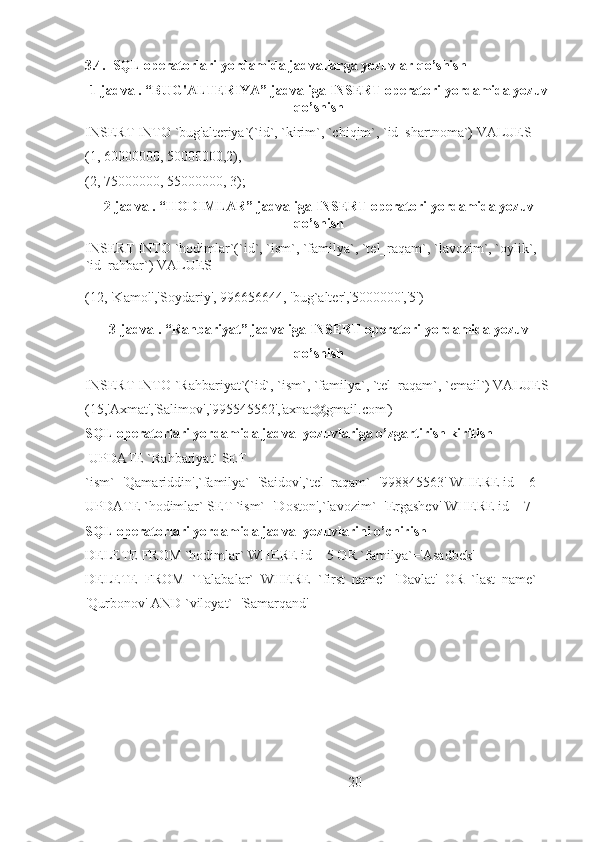 3.4.  SQL operatorlari yordamida jadvallarga yozuvlar qo’shish
1-jadval. “BUG'ALTERIYA” jadvaliga INSERT operatori yordamida yozuv
qo’shish
INSERT INTO `bug'alteriya`(`id`, `kirim`, `chiqim`, `id_shartnoma`) VALUES 
(1, 60000000, 50000000,2),
(2, 75000000, 55000000, 3);
2-jadval. “HODIMLAR” jadvaliga INSERT operatori yordamida yozuv
qo’shish
INSERT INTO `hodimlar`(`id`, `ism`, `familya`, `tel_raqam`, `lavozim`, `oylik`, 
`id_rahbar`) VALUES 
(12, 'Kamol','Soydariy', 996656644, 'bug`alter','5000000','5')
3-jadval. “Rahbariyat” jadvaliga INSERT operatori yordamida yozuv
qo’shish
INSERT INTO `Rahbariyat`(`id`, `ism`, `familya`, `tel_raqam`, `email`) VALUES 
(15,'Axmat','Salimov','995545562','axnat@gmail.com')
SQL operatorlari yordamida jadval yozuvlariga o’zgartirish kiritish
 UPDATE `Rahbariyat` SET 
`ism`='Qamariddin',`familya`='Saidov',`tel_raqam`='998845563' WHERE id = 6
UPDATE `hodimlar` SET `ism`='Doston',`lavozim`='Ergashev' WHERE id = 7
SQL operatorlari yordamida jadval yozuvlarini o’chirish
DELETE FROM `hodimlar` WHERE id = 5 OR `familya`='Asadbek'
DELETE   FROM   `Talabalar`   WHERE   `first_name`='Davlat'   OR   `last_name`   =
'Qurbonov' AND `viloyat`='Samarqand'
20 