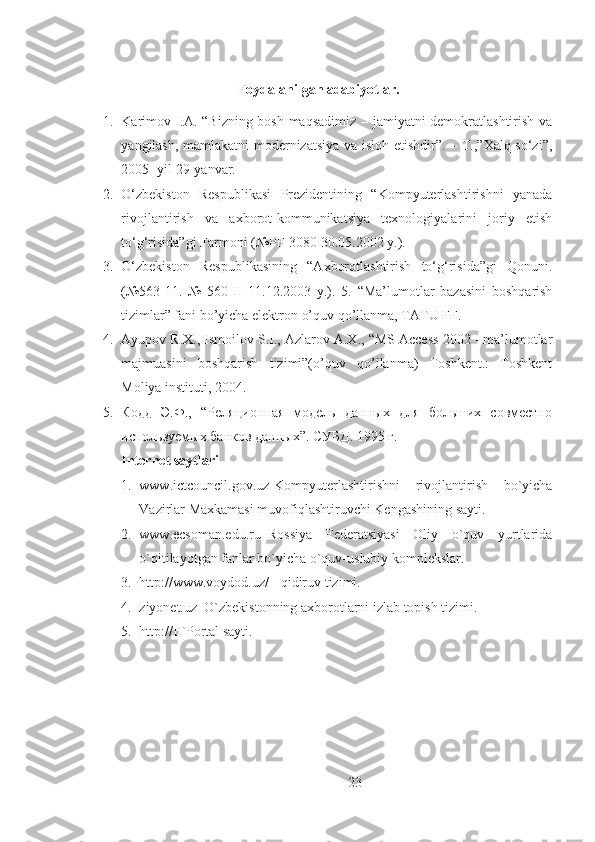 Foydalanilgan adabiyotlar.
1. Karimov I.A. “Bizning bosh maqsadimiz – jamiyatni demokratlashtirish va
yangilash, mamlakatni  modernizatsiya va isloh etishdir”. – T.,”Xalq so‘zi”,
2005- yil 29-yanvar. 
2. O‘zbekiston   Respublikasi   Prezidentining   “Kompyuterlashtirishni   yanada
rivojlantirish   va   axborot-kommunikatsiya   texnologiyalarini   joriy   etish
to‘g‘risida”gi Farmoni (№PF-3080 30.05.2002 y.). 
3. O‘zbekiston   Respublikasining   “Axborotlashtirish   to‘g‘risida”gi   Qonuni.
(№563-11.   №   560-II   11.12.2003   y.).   5.   “Ma’lumotlar   bazasini   boshqarish
tizimlar” fani bo’yicha elektron o’quv qo’llanma, TATU FF. 
4. Ayupov R.X., Ismoilov S.I., Azlarov A.X., “MS Access 2002 - ma’lumotlar
majmuasini   boshqarish   tizimi”(o’quv   qo’llanma)   Toshkent.:   Toshkent
Moliya instituti, 2004. 
5. Кодд   Э.Ф.,   “Реляционная   модель   данных   для   больших   совместно
используемых банков данных”.  СУБД. 1995 г. 
Internet saytlari  
1. www.ictcouncil.gov.uz-Kompyuterlashtirishni   rivojlantirish   bo`yicha
Vazirlar Maxkamasi muvofiqlashtiruvchi Kengashining sayti. 
2. www.ecsoman.edu.ru–Rossiya   Federatsiyasi   Oliy   o`quv   yurtlarida
o`qitilayotgan fanlar bo`yicha o`quv-uslubiy komplekslar. 
3. http://www.voydod.uz/ - qidiruv tizimi. 
4. ziyonet.uz–O`zbekistonning axborotlarni izlab topish tizimi. 
5. http://ITPortal sayti.
 
23 