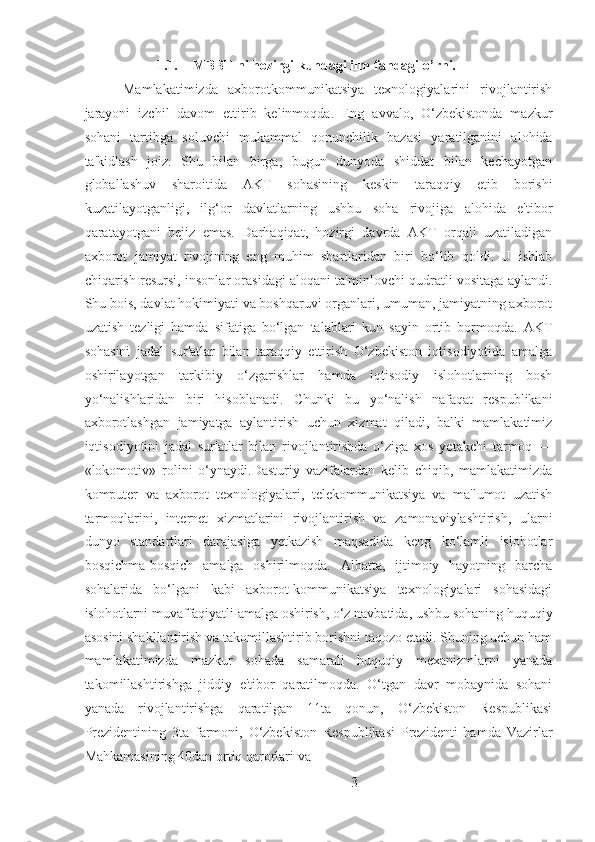 1.1. MBBT ni hozirgi kundagi ilm-fandagi o’rni.
  Mamlakatimizda   axborotkommunikatsiya   texnologiyalarini   rivojlantirish
jarayoni   izchil   davom   ettirib   kelinmoqda.   Eng   avvalo,   O‘zbekistonda   mazkur
sohani   tartibga   soluvchi   mukammal   qonunchilik   bazasi   yaratilganini   alohida
ta'kidlash   joiz.   Shu   bilan   birga,   bugun   dunyoda   shiddat   bilan   kechayotgan
globallashuv   sharoitida   AKT   sohasining   keskin   taraqqiy   etib   borishi
kuzatilayotganligi,   ilg‘or   davlatlarning   ushbu   soha   rivojiga   alohida   e'tibor
qaratayotgani   bejiz   emas.   Darhaqiqat,   hozirgi   davrda   AKT   orqali   uzatiladigan
axborot   jamiyat   rivojining   eng   muhim   shartlaridan   biri   bo‘lib   qoldi.   U   ishlab
chiqarish resursi, insonlar orasidagi aloqani ta'minlovchi qudratli vositaga aylandi.
Shu bois, davlat hokimiyati va boshqaruvi organlari, umuman, jamiyatning axborot
uzatish   tezligi   hamda   sifatiga   bo‘lgan   talablari   kun   sayin   ortib   bormoqda.   AKT
sohasini   jadal   sur'atlar   bilan   taraqqiy   ettirish   O‘zbekiston   iqtisodiyotida   amalga
oshirilayotgan   tarkibiy   o‘zgarishlar   hamda   iqtisodiy   islohotlarning   bosh
yo‘nalishlaridan   biri   hisoblanadi.   Chunki   bu   yo‘nalish   nafaqat   respublikani
axborotlashgan   jamiyatga   aylantirish   uchun   xizmat   qiladi,   balki   mamlakatimiz
iqtisodiyotini   jadal   sur'atlar   bilan   rivojlantirishda   o‘ziga   xos   yetakchi   tarmoq   —
«lokomotiv»   rolini   o‘ynaydi.Dasturiy   vazifalardan   kelib   chiqib,   mamlakatimizda
komputer   va   axborot   texnologiyalari,   telekommunikatsiya   va   ma'lumot   uzatish
tarmoqlarini,   internet   xizmatlarini   rivojlantirish   va   zamonaviylashtirish,   ularni
dunyo   standartlari   darajasiga   yetkazish   maqsadida   keng   ko‘lamli   islohotlar
bosqichma-bosqich   amalga   oshirilmoqda.   Albatta,   ijtimoiy   hayotning   barcha
sohalarida   bo‘lgani   kabi   axborot-kommunikatsiya   texnologiyalari   sohasidagi
islohotlarni muvaffaqiyatli amalga oshirish, o‘z navbatida, ushbu sohaning huquqiy
asosini shakllantirish va takomillashtirib borishni taqozo etadi. Shuning uchun ham
mamlakatimizda   mazkur   sohada   samarali   huquqiy   mexanizmlarni   yanada
takomillashtirishga   jiddiy   e'tibor   qaratilmoqda.   O‘tgan   davr   mobaynida   sohani
yanada   rivojlantirishga   qaratilgan   11ta   qonun,   O‘zbekiston   Respublikasi
Prezidentining   3ta   farmoni,   O‘zbekiston   Respublikasi   Prezidenti   hamda   Vazirlar
Mahkamasining 40dan ortiq qarorlari va
3 