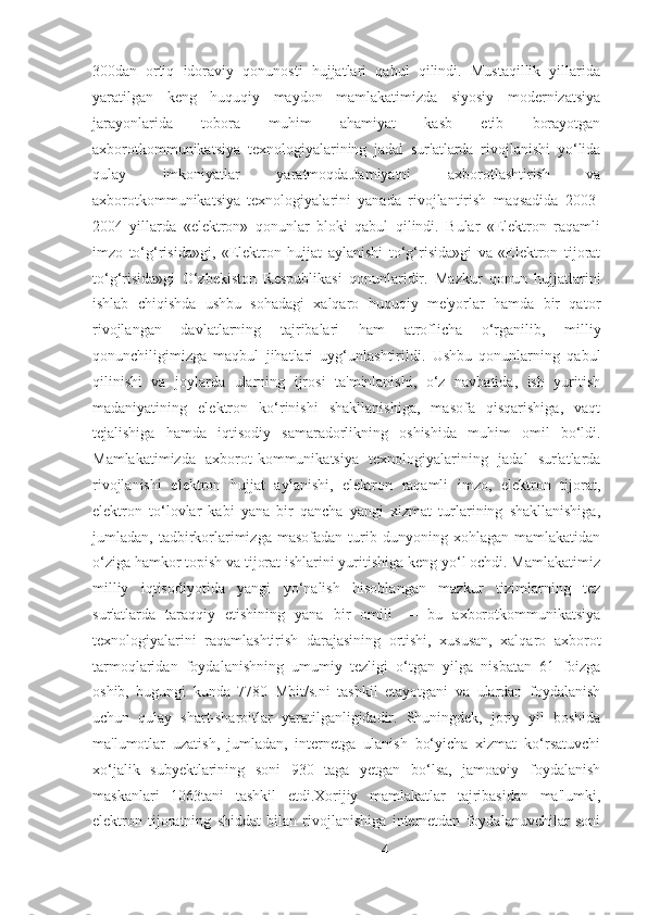 300dan   ortiq   idoraviy   qonunosti   hujjatlari   qabul   qilindi.   Mustaqillik   yillarida
yaratilgan   keng   huquqiy   maydon   mamlakatimizda   siyosiy   modernizatsiya
jarayonlarida   tobora   muhim   ahamiyat   kasb   etib   borayotgan
axborotkommunikatsiya   texnologiyalarining   jadal   sur'atlarda   rivojlanishi   yo‘lida
qulay   imkoniyatlar   yaratmoqda.Jamiyatni   axborotlashtirish   va
axborotkommunikatsiya   texnologiyalarini   yanada   rivojlantirish   maqsadida   2003-
2004   yillarda   «elektron»   qonunlar   bloki   qabul   qilindi.   Bular   «Elektron   raqamli
imzo   to‘g‘risida»gi,   «Elektron   hujjat   aylanishi   to‘g‘risida»gi   va   «Elektron   tijorat
to‘g‘risida»gi   O‘zbekiston   Respublikasi   qonunlaridir.   Mazkur   qonun   hujjatlarini
ishlab   chiqishda   ushbu   sohadagi   xalqaro   huquqiy   me'yorlar   hamda   bir   qator
rivojlangan   davlatlarning   tajribalari   ham   atroflicha   o‘rganilib,   milliy
qonunchiligimizga   maqbul   jihatlari   uyg‘unlashtirildi.   Ushbu   qonunlarning   qabul
qilinishi   va   joylarda   ularning   ijrosi   ta'minlanishi,   o‘z   navbatida,   ish   yuritish
madaniyatining   elektron   ko‘rinishi   shakllanishiga,   masofa   qisqarishiga,   vaqt
tejalishiga   hamda   iqtisodiy   samaradorlikning   oshishida   muhim   omil   bo‘ldi.
Mamlakatimizda   axborot-kommunikatsiya   texnologiyalarining   jadal   sur'atlarda
rivojlanishi   elektron   hujjat   aylanishi,   elektron   raqamli   imzo,   elektron   tijorat,
elektron   to‘lovlar   kabi   yana   bir   qancha   yangi   xizmat   turlarining   shakllanishiga,
jumladan,  tadbirkorlarimizga   masofadan   turib   dunyoning  xohlagan   mamlakatidan
o‘ziga hamkor topish va tijorat ishlarini yuritishiga keng yo‘l ochdi. Mamlakatimiz
milliy   iqtisodiyotida   yangi   yo‘nalish   hisoblangan   mazkur   tizimlarning   tez
sur'atlarda   taraqqiy   etishining   yana   bir   omili   —   bu   axborotkommunikatsiya
texnologiyalarini   raqamlashtirish   darajasining   ortishi,   xususan,   xalqaro   axborot
tarmoqlaridan   foydalanishning   umumiy   tezligi   o‘tgan   yilga   nisbatan   61   foizga
oshib,   bugungi   kunda   7780   Mbit/s.ni   tashkil   etayotgani   va   ulardan   foydalanish
uchun   qulay   shart-sharoitlar   yaratilganligidadir.   Shuningdek,   joriy   yil   boshida
ma'lumotlar   uzatish,   jumladan,   internetga   ulanish   bo‘yicha   xizmat   ko‘rsatuvchi
xo‘jalik   subyektlarining   soni   930   taga   yetgan   bo‘lsa,   jamoaviy   foydalanish
maskanlari   1063tani   tashkil   etdi.Xorijiy   mamlakatlar   tajribasidan   ma'lumki,
elektron   tijoratning   shiddat   bilan   rivojlanishiga   internetdan   foydalanuvchilar   soni
4 