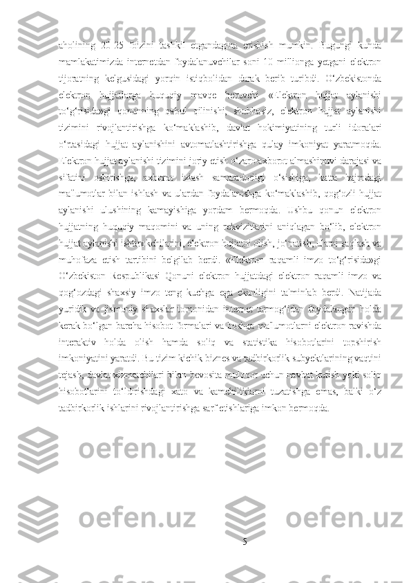 aholining   20-25   foizini   tashkil   etgandagina   erishish   mumkin.   Bugungi   kunda
mamlakatimizda   internetdan   foydalanuvchilar   soni   10   millionga   yetgani   elektron
tijoratning   kelgusidagi   yorqin   istiqbolidan   darak   berib   turibdi.   O‘zbekistonda
elektron   hujjatlarga   huquqiy   mavqe   beruvchi   «Elektron   hujjat   aylanishi
to‘g‘risida»gi   qonunning   qabul   qilinishi,   shubhasiz,   elektron   hujjat   aylanishi
tizimini   rivojlantirishga   ko‘maklashib,   davlat   hokimiyatining   turli   idoralari
o‘rtasidagi   hujjat   aylanishini   avtomatlashtirishga   qulay   imkoniyat   yaratmoqda.
Elektron hujjat aylanishi tizimini joriy etish o‘zaro axborot almashinuvi darajasi va
sifatini   oshirishga,   axborot   izlash   samaradorligi   o‘sishiga,   katta   hajmdagi
ma'lumotlar   bilan   ishlash   va   ulardan   foydalanishga   ko‘maklashib,   qog‘ozli   hujjat
aylanishi   ulushining   kamayishiga   yordam   bermoqda.   Ushbu   qonun   elektron
hujjatning   huquqiy   maqomini   va   uning   rekvizitlarini   aniqlagan   bo‘lib,   elektron
hujjat aylanishi ishtirokchilarini, elektron hujjatni olish, jo‘natish, ularni saqlash va
muhofaza   etish   tartibini   belgilab   berdi.   «Elektron   raqamli   imzo   to‘g‘risida»gi
O‘zbekiston   Respublikasi   Qonuni   elektron   hujjatdagi   elektron   raqamli   imzo   va
qog‘ozdagi   shaxsiy   imzo   teng   kuchga   ega   ekanligini   ta'minlab   berdi.   Natijada
yuridik   va   jismoniy   shaxslar   tomonidan   internet   tarmog‘idan   foydalangan   holda
kerak bo‘lgan barcha hisobot formalari va boshqa ma'lumotlarni elektron ravishda
interaktiv   holda   olish   hamda   soliq   va   statistika   hisobotlarini   topshirish
imkoniyatini yaratdi. Bu tizim kichik biznes va tadbirkorlik subyektlarining vaqtini
tejash, davlat xizmatchilari bilan bevosita muloqot uchun navbat kutish yoki soliq
hisobotlarini   to‘ldirishdagi   xato   va   kamchiliklarni   tuzatishga   emas,   balki   o‘z
tadbirkorlik ishlarini rivojlantirishga sarf etishlariga imkon bermoqda.
5 