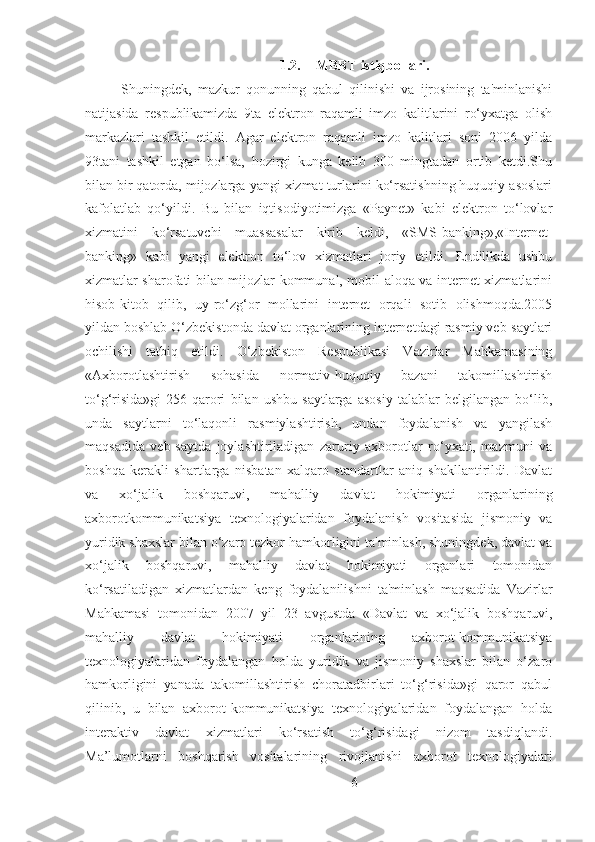 1.2. MBBT istiqbollari.
Shuningdek,   mazkur   qonunning   qabul   qilinishi   va   ijrosining   ta'minlanishi
natijasida   respublikamizda   9ta   elektron   raqamli   imzo   kalitlarini   ro‘yxatga   olish
markazlari   tashkil   etildi.   Agar   elektron   raqamli   imzo   kalitlari   soni   2006   yilda
93tani   tashkil   etgan   bo‘lsa,   hozirgi   kunga   kelib   300   mingtadan   ortib   ketdi.Shu
bilan bir qatorda, mijozlarga yangi xizmat turlarini ko‘rsatishning huquqiy asoslari
kafolatlab   qo‘yildi.   Bu   bilan   iqtisodiyotimizga   «Paynet»   kabi   elektron   to‘lovlar
xizmatini   ko‘rsatuvchi   muassasalar   kirib   keldi,   «SMS-banking»,«Internet-
banking»   kabi   yangi   elektron   to‘lov   xizmatlari   joriy   etildi.   Endilikda   ushbu
xizmatlar sharofati bilan mijozlar kommunal, mobil aloqa va internet xizmatlarini
hisob-kitob   qilib,   uy-ro‘zg‘or   mollarini   internet   orqali   sotib   olishmoqda.2005
yildan boshlab O‘zbekistonda davlat organlarining internetdagi rasmiy veb-saytlari
ochilishi   tatbiq   etildi.   O‘zbekiston   Respublikasi   Vazirlar   Mahkamasining
«Axborotlashtirish   sohasida   normativ-huquqiy   bazani   takomillashtirish
to‘g‘risida»gi   256-qarori   bilan   ushbu   saytlarga   asosiy   talablar   belgilangan   bo‘lib,
unda   saytlarni   to‘laqonli   rasmiylashtirish,   undan   foydalanish   va   yangilash
maqsadida   veb-saytda   joylashtiriladigan   zaruriy   axborotlar   ro‘yxati,   mazmuni   va
boshqa   kerakli   shartlarga   nisbatan   xalqaro   standartlar   aniq   shakllantirildi.   Davlat
va   xo‘jalik   boshqaruvi,   mahalliy   davlat   hokimiyati   organlarining
axborotkommunikatsiya   texnologiyalaridan   foydalanish   vositasida   jismoniy   va
yuridik shaxslar bilan o‘zaro tezkor hamkorligini ta'minlash, shuningdek, davlat va
xo‘jalik   boshqaruvi,   mahalliy   davlat   hokimiyati   organlari   tomonidan
ko‘rsatiladigan   xizmatlardan   keng   foydalanilishni   ta'minlash   maqsadida   Vazirlar
Mahkamasi   tomonidan   2007   yil   23   avgustda   «Davlat   va   xo‘jalik   boshqaruvi,
mahalliy   davlat   hokimiyati   organlarining   axborot-kommunikatsiya
texnologiyalaridan   foydalangan   holda   yuridik   va   jismoniy   shaxslar   bilan   o‘zaro
hamkorligini   yanada   takomillashtirish   choratadbirlari   to‘g‘risida»gi   qaror   qabul
qilinib,   u   bilan   axborot-kommunikatsiya   texnologiyalaridan   foydalangan   holda
interaktiv   davlat   xizmatlari   ko‘rsatish   to‘g‘risidagi   nizom   tasdiqlandi.
Ma’lumotlarni   boshqarish   vositalarining   rivojlanishi   axborot   texnologiyalari
6 