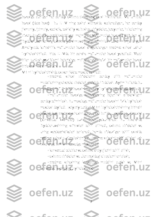 bazasiga   qurilgan   har   qanday   axborot   tizimining   asosi   hisoblanadi.   Ma’lumotlar
bazasi   (date   base)   -   bu   EHM   ning   tashqi   xotirasida   saqlanadigan,   har   qanday
jismoniy, ijtimoiy, statistik, tashkiliy va boshqa ob’yektlar, jarayonlar, holatlarning
o‘zaro   bog‘liq   va   tartiblashtirilgan   majmuidir.Ma’lumotlar   bazasi   (MB)   har   xil
foydalanuvchilarning   axborot   yetishmovchiligini   ta’minlash   uchun   mo‘ljallangan.
Amaliyotda   ko‘pchilik   ma’lumotlar   bazasi   chegaralangan   predmet   sohasi   uchun
loyihalashtiriladi.   Bitta   EHMda   bir   qancha   ma’lumotlar   bazasi   yaratiladi.   Vaqti
bilan   turdosh   vazifalarni   bajarishga   mo‘ljallangan   ba’zi   bir   ma’lumotlar   bazasi
birlashishi ham mumkin.
MB ni loyihalashtirishda asosan ikkita masala echiladi: 
• predmet   sohasi   ob’ektlarini   qanday   qilib   ma’lumotlar
modellarining abstrakt obektlari shaklida ifodalash. Ayrim hollarda bu
masalaga ma’lumotlar bazasini mantiqiy loyihalash masalasi deyiladi. 
• ma’lumotlar   bazasiga   so‘rovlarning   bajarilish   effektivligini
qanday ta’minlash. Bu masalaga ma’lumotlar bazasini fizik loyihalash
masalasi deyiladi. Ixtiyoriy turdagi MBni loyihalashtirishning birinchi
bosqichdagi predmet sohasini tahlil qilish bo‘lib, u axborot tuzilmasini
(konseptual   sxemalar)   tuzish   bilan   yakunlanadi.   Bu   bosqichda
foydalanuvchining   so‘rovlari   tahlil   qilinadi,   axborot   ob’ektlari   va
uning   xarakteristikalari   tanlanadi,   hamda   o‘tkazilgan   tahlil   asosida
predmet sohasi tuzilmalashtiriladi. Predmet sohasini tahlil qilishni uch
bosqichga bo‘lish maqsadga muvofiqdir: 
• konseptual talablar va axborot ehtiyojlarini tahlil qilish; 
• axborot ob’ektlari va ular orasidagi aloqalarni aniqlash; 
• predmet   sohasining   konseptual   modelini   qurish   va   MBni
konseptual sxemasini loyihalashtirish. 
7 