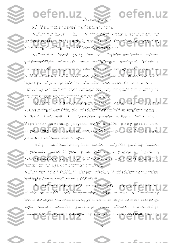 II.Nazariy qism.
2.1 Malumotlar bazasi haqida tushuncha
Ma’lumotlar   bazasi     -   bu   EHM   ning   tashqi   xotirasida   saqlanadigan,   har
qanday   jismoniy,   ijtimoiy,   statistik,   tashkiliy   va   boshqa   obyektlar,   jarayonlar,
holatlarning o‘zaro bog‘liq va tartiblashtirilgan majmuidir.
Ma’lumotlar   bazasi   (MB)   har   xil   foydalanuvchilarning   axborot
yetishmovchiligini   ta’minlash   uchun   mo‘ljallangan.   Amaliyotda   ko‘pchilik
ma’lumotlar   bazasi   chegaralangan   predmet   sohasi   uchun   loyihalashtiriladi.   Bitta
EHMda   bir   qancha   ma’lumotlar   bazasi   yaratiladi.Vaqti   bilan   turdosh   vazifalarni
bajarishga mo‘ljallangan ba’zi bir ma’lumotlar bazasi birlashishi ham mumkin.
Har  qanday axborot  tizimi  bizni  qamragan real  dunyoning ba’zi  tomonlarini  yoki
predmet sohasini yoki muammoni yoritishi mumkin.
Muammoli   muhit   vaqti   o‘zgarishi   bilan   o‘zgarishi,   ya’ni   ob’yektlar
xususiyatining o‘zgarishida, eski ob’yektlarning yo‘qolishi va yangilarining paydo
bo‘lishida   ifodalanadi.   Bu   o‘zgarishlar   voqealar   natijasida   bo‘lib   o‘tadi.
Voqealarning   ketmaketligi   jarayonni   tashkil   etadi.Har   qanday   axborot   tizimi
ob’yektlarning   o‘zlari   bilan   emas,   mavjudiy   borliq   singari,   balki   ularning   belgili
yoritqichi-idenfikatori bilan ishlaydi.
Belgi   -   idenfikatorlarning   bosh   vazifasi   -   ob’yektni   guruhdagi   turdosh
ob’yektlardan   farqlash.Ob’yektning   idenfikatori,   umumiy   aytganda,   ob’yektning
xususiyati   haqida   yoki,   ya’ni   shunga   o‘xshash,   uning   u   yoki   bu   sinfga   tegishligi
haqida hech qanday axborot bermasligi mumkin.
Ma’lumotlar.   Belgili   shaklda   ifodalangan   ob’yekt   yoki   ob’yektlarning   muomalasi
haqidagi axborotlar ma’lumotni tashkil qiladi.
Bu   ma’lumotlar   inson   yoki   qandaydir   texnik   qurilma   tomonidan   qabul
qilinishi   va   tegishli   tarzda   interpretatsiya   qilinishi   mumkin.   Ma’lumotlarning
tavsifli   xususiyati   shu   hisoblanadiki,   ya’ni   ularni   bir   belgili   tizimdan   boshqasiga
qayta   kodlash   axborotni   yuqotmagan   holda   o‘tkazish   mumkin.Belgili
ifodalanishning bunaqangi xususiyatining ahamiyati - mavjud predmetli holatning
8 