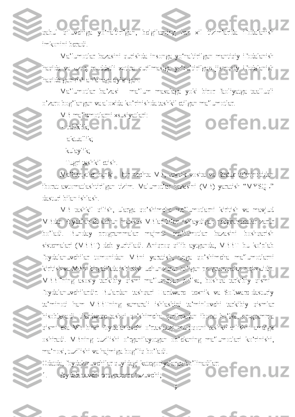 qabul   qiluvchiga   yo‘naltirilgan,   belgilarning   har   xil   tizimlarida   ifodalanish
imkonini beradi.
Ma’lumotlar   bazasini   qurishda   insonga   yo‘naltirilgan   mantiqiy   ifodalanish
haqida   va   uzoq   muddatli   xotira   qurilmasiga   yo‘naltirilgan   jismoniy   ifodalanish
haqida gapirish an’anaga aylangan.
Ma’lumotlar   ba’zasi   -   ma’lum   masalaga   yoki   biror   faoliyatga   taalluqli
o’zaro bog’langan va aloxida ko’rinishda tashkil etilgan ma’lumotlar. 
MB ma’lumotlarni xsusiyatlari:
 – tuliklik;
 – aktuallik; 
– kulaylik; 
– Tugri tashkil etish. 
Ma’lumotlar   banki   -   bir   nechta   MB,   texnik   vosita   va   dastur   ta’minotidan
iborat   avtomatlashtirilgan   tizim.   Malumotlar   bazasini   (MB)   yaratish   “MYSQL”
dasturi bilan ishlash.
MB   tashkil   qilish,   ularga   qo’shimcha   ma’lumotlarni   kiritish   va   mavjud
MBdan   foydalanish   uchun   maxsus   MBlar   bilan   ishlaydigan   programmalar   zarur
bo’ladi.   Bunday   programmalar   majmui   ma’lumotlar   bazasini   boshqarish
sistemalari   (MBBT)   deb   yuritiladi.   Aniqroq   qilib   aytganda,   MBBT–bu   ko’plab
foydalanuvchilar   tomonidan   MBni   yaratish,   unga   qo’shimcha   ma’lumotlarni
kiritish va MBni birgalikda ishlatish uchun zarur bo’lgan programmalar majmuidir.
MBBTning   asosiy   tarkibiy   qismi–ma’lumotlar   bo’lsa,   boshqa   tarkibiy   qismi–
foydalanuvchilardir.   Bulardan   tashqari   Hardware-   texnik   va   Software-dasturiy
ta’minoti   ham   MBBTning   samarali   ishlashini   ta’minlovchi   tarkibiy   qismlar
hisoblanadi.   Hardware   tashqi   qo’shimcha   qurilmadan   iborat   bo’lsa,   programma
qismi   esa   MB   bilan   foydalanuvchi   o’rtasidagi   muloqotni   tashkil   qilishni   amalga
oshiradi.   MBning   tuzilishi   o’rganilayotgan   ob’ektning   ma’lumotlari   ko’rinishi,
ma’nosi, tuzilishi va hajmiga bog’liq bo’ladi. 
Odatda, foydalanuvchilar quyidagi kategoriyalarga bo’linadilar:
1. foydalanuvchi-programma tuzuvchi;
9 