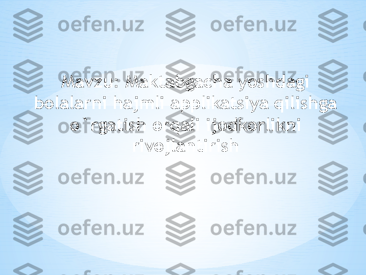 Mavzu:  Maktabgacha yoshdagi 
bolalarni hajmli applikatsiya qilishga 
o`rgatish orqali ijodkorlikni 
rivojlantirish 