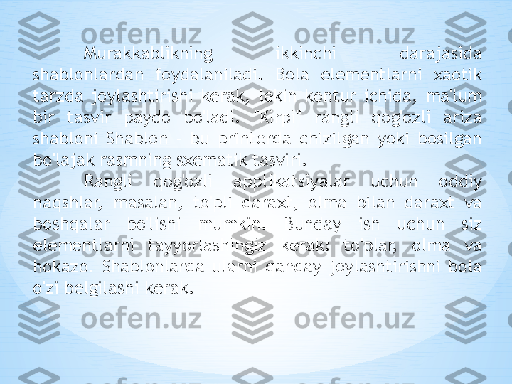 Murakkablikning  ikkinchi  darajasida 
shablonlardan  foydalaniladi.  Bola  elementlarni  xaotik 
tarzda  joylashtirishi  kerak,  lekin  kontur  ichida,  ma'lum 
bir  tasvir  paydo  bo'ladi.  "Kirpi"  rangli  qog'ozli  ariza 
shabloni  Shablon  -  bu  printerda  chizilgan  yoki  bosilgan 
bo'lajak rasmning sxematik tasviri. 
Rangli  qog'ozli  applikatsiyalar  uchun  oddiy 
naqshlar,  masalan,  to'pli  daraxt,  olma  bilan  daraxt  va 
boshqalar  bo'lishi  mumkin.  Bunday  ish  uchun  siz 
elementlarni  tayyorlashingiz  kerak:  to'plar,  olma  va 
hokazo.  Shablonlarda  ularni  qanday  joylashtirishni  bola 
o'zi belgilashi kerak. 