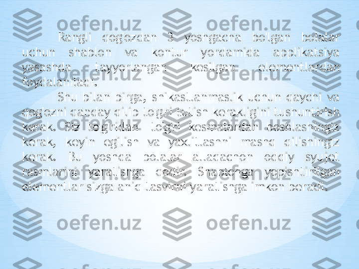 Rangli  qog'ozdan  3  yoshgacha  bo'lgan  bolalar 
uchun  shablon  va  kontur  yordamida  applikatsiya 
yasashda  tayyorlangan  kesilgan  elementlardan 
foydalaniladi.
Shu  bilan  birga,  shikastlanmaslik  uchun  qaychi  va 
qog'ozni qanday qilib to'g'ri tutish kerakligini tushuntirish 
kerak.  Siz  to'g'ridan  -to'g'ri  kesmalardan  boshlashingiz 
kerak,  keyin  egilish  va  yaxlitlashni  mashq  qilishingiz 
kerak.  Bu  yoshda  bolalar  allaqachon  oddiy  syujet 
rasmlarini  yaratishga  qodir.  Shablonga  yopishtirilgan 
elementlar sizga aniq tasvirni yaratishga imkon beradi.  