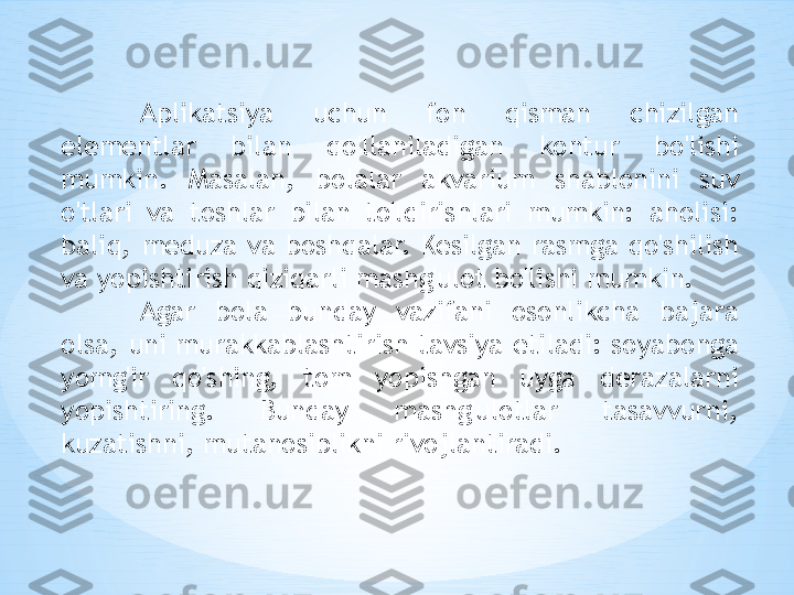 Aplikatsiya  uchun  fon  qisman  chizilgan 
elementlar  bilan  qo'llaniladigan  kontur  bo'lishi 
mumkin.  Masalan,  bolalar  akvarium  shablonini  suv 
o'tlari  va  toshlar  bilan  to'ldirishlari  mumkin:  aholisi: 
baliq,  meduza  va  boshqalar.  Kesilgan  rasmga  qo'shilish 
va yopishtirish qiziqarli mashg'ulot bo'lishi mumkin. 
Agar  bola  bunday  vazifani  osonlikcha  bajara 
olsa, uni murakkablashtirish tavsiya etiladi: soyabonga 
yomg'ir  qo'shing,  tom  yopishgan  uyga  derazalarni 
yopishtiring.  Bunday  mashg'ulotlar  tasavvurni, 
kuzatishni, mutanosiblikni rivojlantiradi. 