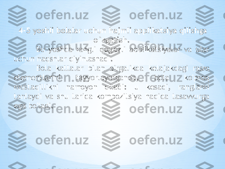   4-5 yoshli bolalar uchun hajmli applikatsiya qilishga 
o`rgatish.
Bu  yoshda  rangli  qog'ozli  applikatsiyalar  va  ular 
uchun naqshlar qiyinlashadi. 
Bola  kattalar  bilan  birgalikda  kelajakdagi  rasm 
elementlarini  tayyorlayotganda,  bola  ko'proq 
mustaqillikni  namoyon  qiladi:  u  kesadi,  ranglarni 
tanlaydi  va  shu  tariqa  kompozitsiya  haqida  tasavvurga 
ega bo'ladi. 