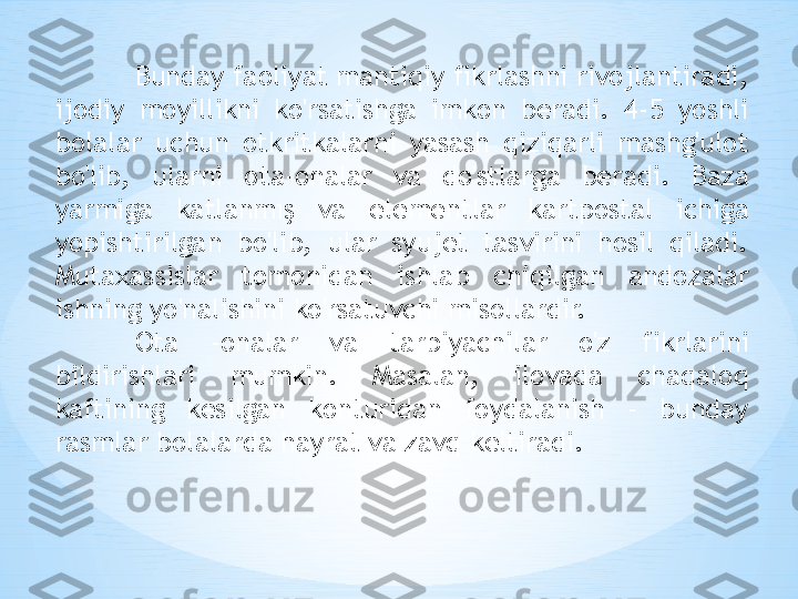 Bunday faoliyat mantiqiy fikrlashni rivojlantiradi, 
ijodiy  moyillikni  ko'rsatishga  imkon  beradi.  4-5  yoshli 
bolalar  uchun  otkritkalarni  yasash  qiziqarli  mashg'ulot 
bo'lib,  ularni  ota-onalar  va  do'stlarga  beradi.  Baza 
yarmiga  katlanmış  va  elementlar  kartpostal  ichiga 
yopishtirilgan  bo'lib,  ular  syujet  tasvirini  hosil  qiladi. 
Mutaxassislar  tomonidan  ishlab  chiqilgan  andozalar 
ishning yo'nalishini ko'rsatuvchi misollardir. 
Ota  -onalar  va  tarbiyachilar  o'z  fikrlarini 
bildirishlari  mumkin.  Masalan,  ilovada  chaqaloq 
kaftining  kesilgan  konturidan  foydalanish  -  bunday 
rasmlar bolalarda hayrat va zavq keltiradi. 