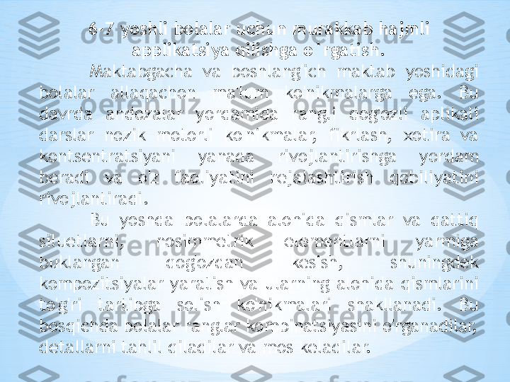 6-7 yoshli bolalar uchun murakkab hajmli 
applikatsiya qilishga o`rgatish.
Maktabgacha  va  boshlang'ich  maktab  yoshidagi 
bolalar  allaqachon  ma'lum  ko'nikmalarga  ega.  Bu 
davrda  andozalar  yordamida  rangli  qog'ozli  aplikali 
darslar  nozik  motorli  ko'nikmalar,  fikrlash,  xotira  va 
kontsentratsiyani  yanada  rivojlantirishga  yordam 
beradi  va  o'z  faoliyatini  rejalashtirish  qobiliyatini 
rivojlantiradi.
Bu  yoshda  bolalarda  alohida  qismlar  va  qattiq 
siluetlarni,  nosimmetrik  elementlarni  yarmiga 
buklangan  qog'ozdan  kesish,  shuningdek 
kompozitsiyalar  yaratish  va  ularning  alohida  qismlarini 
to'g'ri  tartibga  solish  ko'nikmalari  shakllanadi.  Bu 
bosqichda bolalar ranglar kombinatsiyasini o'rganadilar, 
detallarni tahlil qiladilar va mos keladilar.  