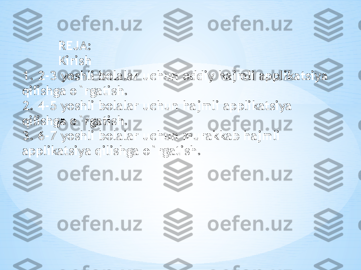 REJA: 
Kirish
1. 2-3 yoshli bolalar uchun oddiy hajmli applikatsiya 
qilishga o`rgatish.
2. 4-5 yoshli bolalar uchun hajmli applikatsiya 
qilishga o`rgatish.
3. 6-7 yoshli bolalar uchun murakkab hajmli 
applikatsiya qilishga o`rgatish. 