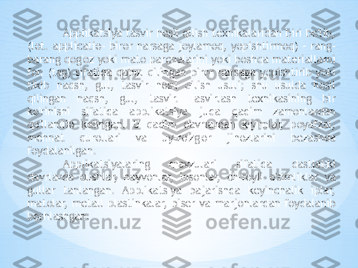 Applikatsiya tasvir hosil qilish texnikalaridan biri bo'lib, 
(lot.  applicatio-  biror  narsaga  joylamoq,  yopishtirmoq)  –  rang-
barang qog'oz yoki mato parchalarini yoki boshqa materiallarni 
fon  (tag)  sifatida  qabul  qilingan  biror  narsaga  yopishtirib  yoki 
tikib  naqsh,  gul,  tasvir  hosil  qilish  usuli;  shu  usulda  hosil 
qilingan  naqsh,  gul,  tasvir.  Tasvirlash  texnikasining  bir 
ko'rinishi  sifatida  applikatsiya  juda  qadim  zamonlardan 
qo'llanilib  kelingan.  U  qadim  davrlardan  kiyimlar,  poyafzal, 
mehnat  qurollari  va  uy-ro'zg'or  jihozlarini  bezashda 
foydalanilgan. 
Applikatsiyalaring  mavzulari  sifatida  dastlabki 
davrlarda  qushlar,  hayvonlar,  insonlar,  chiroyli  o'simliklar  va 
gullar  tanlangan.  Applikatsiya  bajarishda  keyinchalik  iplar, 
matolar,  metall  plastinkalar,  biser  va  marjonlardan  foydalanib 
boshlashgan. 