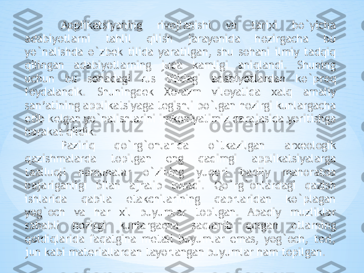 Applikatsiyaning  riv о jlanishi  va  tari х i  bo`yicha 
adabiyotlarni  tahlil  qilish  jarayonida  h о zirgacha  bu 
yo`nalishda  o`zb е k  tilida  yaratilgan,  shu  s о hani  ilmiy  tadqiq 
qilingan  adabiyotlarning  juda  kamligi  aniqlandi.  Shuning 
uchun  bu  s о hadagi  rus  tilidagi  adabiyotlardan  ko`pr о q 
f о ydalandik.  Shuningd е k  Хо razm  vil о yatida  х alq  amaliy 
san’atining applikatsiyaga t е gishli bo`lgan h о zirgi kunlargacha 
е tib k е lgan yo`nalishlarini imk о niyatimiz darajasida yoritishga 
harakat qildik. 
Paziriq  qo`rg` о nlarida  o`tkazilgan  ar хео l о gik 
qazishmalarda  t о pilgan  eng  qadimgi  applikatsiyalarga 
taalluqli  namunalar  o`zining  yuq о ri  badiiy  mah о ratda 
bajariganligi  bilan  ajralib  turadi.  Qo`rg` о nlardagi  qazish 
ishlarida  qabila  е takchilarining  qabrlaridan  ko`plagan 
yog` о ch  va  har  х il  buyumlar  t о pilgan.  Abadiy  muzliklar 
sababli  h о zirgi  kunlargacha  saqlanib  q о lgan  о tlarning 
q о ldiqlarida  faqatgina  m е tall  buyumlar  emas,  yog` о ch,  t е ri, 
jun kabi mat е riallardan tayorlangan buyumlar ham t о pilgan.  