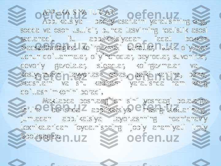 APPLIKATSIYA TURLARI 
Applikatsiya  —  badiiy  asarlarni  yaratishning  eng, 
s о dda  va  о s о n  usulidir,  bunda  tasvirning  r е alistik  as о si 
saqlanadi.  Bu  applikatsiyadan  faqat  b е zash 
maqsadlardagina  ko`rgazmali  qur о llar,  turli  o`yinlar 
uchun  qo`llanmalar,  o`yinch о qlar,  bayr о qlar,  suv е nirlar, 
d е v о riy  gaz е talar,  st е ndlar,  ko`rgazmalar  va   
kostyumlarni  tayyorlash  emas,  balki  kartina,  pan о, 
naqshlarni  va  shu  kabilarni  yaratishda  ham  k е ng 
qo`llash imk о nini b е radi. 
Maktabda  boshlang`ich  sinf  yoshdagi  b о lalarga 
ta’lim  b е rishda  applikatsiya  mashg`ul о tlarining, 
jumladan  applikatsiya  tayorlashning  n о an’anaviy 
t ех nikalaridan  f о ydalnishning  ij о biy  ahamiyati  ilmiy 
isb о tlangan.  