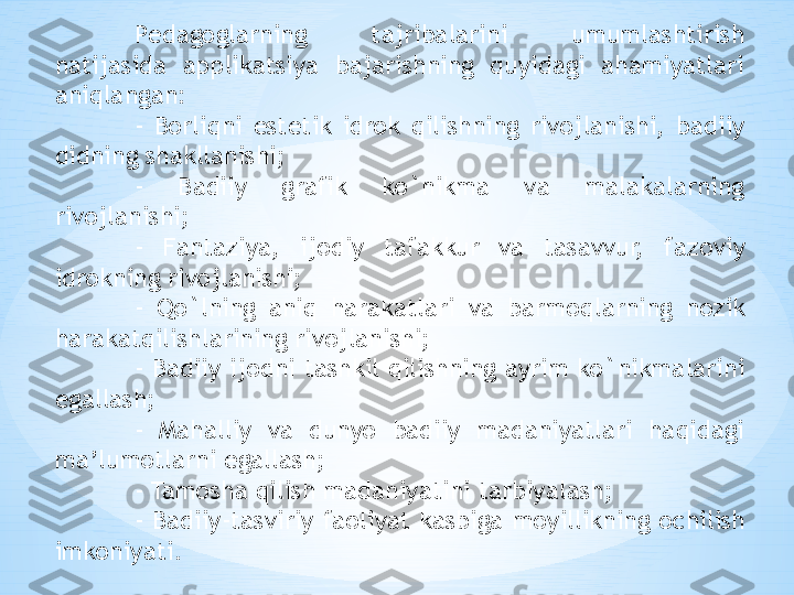 P е dag о glarning  tajribalarini  umumlashtirish 
natijasida  applikatsiya  bajarishning  quyidagi  ahamiyatlari 
aniqlangan: 
-  B о rliqni  est е tik  idr о k  qilishning  riv о jlanishi,  badiiy 
didning shakllanishi; 
-  Badiiy  grafik  ko`nikma  va  malakalarning 
riv о jlanishi; 
-  Fantaziya,  ij о diy  tafakkur  va  tasavvur,  faz о viy 
idr о kning riv о jlanishi; 
-  Qo`lning  aniq  harakatlari  va  barm о qlarning  n о zik 
harakatqilishlarining riv о jlanishi; 
- Badiiy ij о dni tashkil qilishning ayrim ko`nikmalarini 
egallash; 
-  Mahalliy  va  dunyo  badiiy  madaniyatlari  haqidagi 
ma’lum о tlarni egallash; 
- Tam о sha qilish madaniyatini tarbiyalash; 
-  Badiiy-tasviriy  fa о liyat  kasbiga  m о yillikning  о chilish 
imk о niyati. 