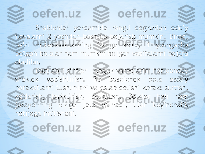 Shablonlar  yordamida  rangli  qog'ozdan  oddiy 
ilovalarni  2  yoshdan  boshlab  bajarish  mumkin.  Biroq, 
ba'zi  mutaxassislarning  fikriga  ko'ra,  1  yoshgacha 
bo'lgan bolalar ham mumkin bo'lgan vazifalarni bajara 
oladilar. 
Dastlabki sinflar - qog'oz varaqlarini har qanday 
shaklda  yopishtirish.  Bu  bosqichda  bola  asosiy 
harakatlarni tushunishi va eslab qolishi kerak: surtish, 
ag'darish,  biriktirish,  silliqlash.  Bolalar  hali  ham 
jarayonning  o'ziga  jalb  qilinadi,  ular  keyinchalik 
natijaga intilishadi. 