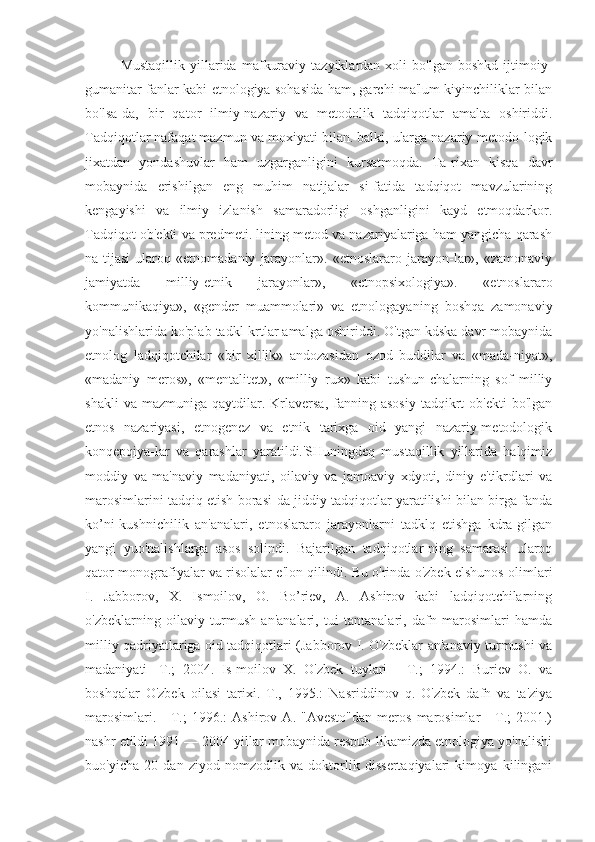 Mustaqillik   yillarida   mafkuraviy   tazyiklardan  xoli   bo'lgan   boshkd   ijtimoiy-
gumanitar fanlar kabi etnologiya sohasida ham, garchi ma'lum kiyinchiliklar bilan
bo'lsa-da,   bir   qator   ilmiy-nazariy   va   metodolik   tadqiqotlar   amalta   oshiriddi.
Tadqiqotlar nafaqat mazmun va moxiyati bilan. balki, ularga nazariy-metodo-logik
jixatdan   yondashuvlar   ham   uzgarganligini   kursatmoqda.   Ta-rixan   kisqa   davr
mobaynida   erishilgan   eng   muhim   natijalar   si-fatida   tadqiqot   mavzularining
kengayishi   va   ilmiy   izlanish   samaradorligi   oshganligini   kayd   etmoqdarkor.
Tadqiqot ob'ekti va predmeti. lining metod va nazariyalariga ham yangicha qarash
na-tijasi   ularoq   «etnomadaniy   jarayonlar».   «etnoslararo   jarayon-lar»,   «zamonaviy
jamiyatda   milliy-etnik   jarayonlar»,   «etnopsixologiya».   «etnoslararo
kommunikaqiya»,   «gender   muammolari»   va   etnologayaning   boshqa   zamonaviy
yo'nalishlarida ko'plab tadkl-krtlar amalga oshiriddi. O'tgan kdska davr mobaynida
etnolog   ladqiqotchilar   «bir   xillik»   andozasidan   ozod   buddilar   va   «mada-niyat»,
«madaniy   meros»,   «mentalitet»,   «milliy   rux»   kabi   tushun-chalarning   sof   milliy
shakli  va  mazmuniga   qaytdilar.  Krlaversa,   fanning  asosiy  tadqikrt   ob'ekti  bo'lgan
etnos   nazariyasi,   etnogenez   va   etnik   tarixga   oid   yangi   nazariy-metodologik
konqepqiya-lar   va   qarashlar   yaratildi.'SHuningdeq   mustaqillik   yillarida   halqimiz
moddiy   va   ma'naviy   madaniyati,   oilaviy   va   jamoaviy   xdyoti,   diniy   e'tikrdlari   va
marosimlarini tadqiq etish borasi-da jiddiy tadqiqotlar yaratilishi bilan birga fanda
ko’ni-kushnichilik   an'analari,   etnoslararo   jarayonlarni   tadklq   etishga   kdra-gilgan
yangi   yuo'nalishlarga   asos   solindi.   Bajarilgan   tadqiqotlar-ning   samarasi   ularoq
qator monografiyalar va risolalar e'lon qilindi. Bu o'rinda o'zbek elshunos olimlari
I.   Jabborov,   X.   Ismoilov,   O.   Bo’riev,   A.   Ashirov   kabi   ladqiqotchilarning
o'zbeklarning   oilaviy   turmush   an'analari,   tui   tantanalari,   dafn   marosimlari   hamda
milliy qadriyatlariga oid tadqiqotlari (Jabborov I. O'zbeklar an'anaviy turmushi va
madaniyati   -T.;   2004.   Is-moilov   X.   O'zbek   tuylari   -   T.;   1994.:   Buriev   O.   va
boshqalar   O'zbek   oilasi   tarixi.   T.,   1995.:   Nasriddinov   q.   O'zbek   dafn   va   ta'ziya
marosimlari.   -   T.;   1996.:   Ashirov   A.  "Avesto"dan   meros   marosimlar   -   T.;   2001.)
nashr etildi 1991 — 2004 yillar mobaynida respub-likamizda etnologiya yo'nalishi
buo'yicha   20   dan   ziyod   nomzodlik   va   doktorlik   dissertaqiyalari   kimoya   kilingani 