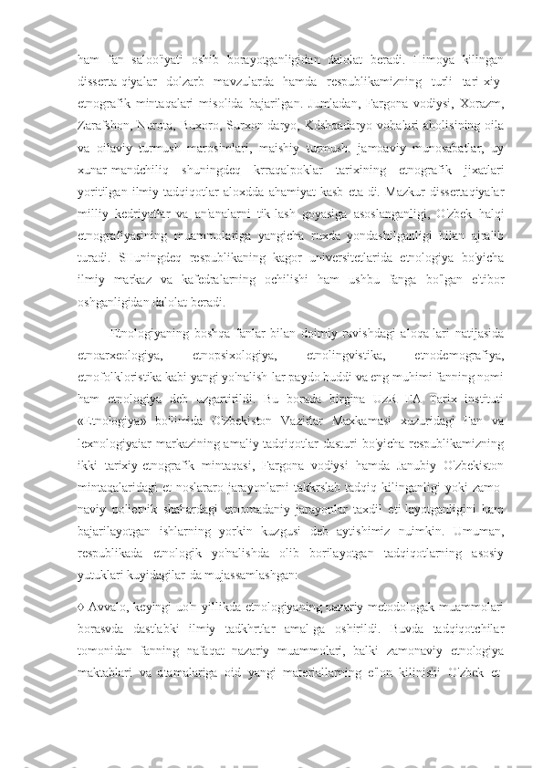 ham   fan   saloo'iyati   oshib   borayotganligidan   dalolat   beradi.   Himoya   kilingan
disserta-qiyalar   dolzarb   mavzularda   hamda   respublikamizning   turli   tari-xiy-
etnografik   mintaqalari   misolida   bajarilgan.   Jumladan,   Fargona   vodiysi,   Xorazm,
Zarafshon,   Nurota,   Buxoro,   Surxon-daryo,   Kdshqadaryo   vohalari   aholisining   oila
va   oilaviy   turmush   marosimlari,   maishiy   turmush.   jamoaviy   munosabatlar,   uy
xunar-mandchiliq   shuningdeq   krraqalpoklar   tarixining   etnografik   jixatlari
yoritilgan   ilmiy   tadqiqotlar   aloxdda   ahamiyat   kasb   eta-di.   Mazkur   dissertaqiyalar
milliy   kedriyatlar   va   an'analarni   tik-lash   goyasiga   asoslanganligi,   O'zbek   halqi
etnografiyasining   muammolariga   yangicha   ruxda   yondashilganligi   bilan   ajralib
turadi.   SHuningdeq   respublikaning   kagor   universitetlarida   etnologiya   bo'yicha
ilmiy   markaz   va   kafedralarning   ochilishi   ham   ushbu   fanga   bo'lgan   e'tibor
oshganligidan dalolat beradi.
Etnologiyaning   boshqa   fanlar   bilan   doimiy   ravishdagi   aloqa-lari   natijasida
etnoarxeologiya,   etnopsixologiya,   etnolingvistika,   etnodemografiya,
etnofolkloristika kabi yangi yo'nalish-lar paydo buddi va eng muhimi fanning nomi
ham   etnologiya   deb   uzgartirildi.   Bu   borada   birgina   UzR   FA   Tarix   instituti
«Etnologiya»   bo'limida   O'zbekiston   Vazirlar   Maxkamasi   xuzuridagi   Fan   va
lexnologiyaiar markazining amaliy tadqiqotlar  dasturi  bo'yicha respublikamizning
ikki   tarixiy-etnografik   mintaqasi,   Fargona   vodiysi   hamda   Janubiy   O'zbekiston
mintaqalaridagi  et-noslararo jarayonlarni  takkrslab  tadqiq kilinganligi  yoki   zamo-
naviy   polietnik   shahardagi   etnomadaniy   jarayonlar   taxdil   eti-layotganligini   ham
bajarilayotgan   ishlarning   yorkin   kuzgusi   deb   aytishimiz   nuimkin.   Umuman,
respublikada   etnologik   yo'nalishda   olib   borilayotgan   tadqiqotlarning   asosiy
yutuklari kuyidagilar-da mujassamlashgan:
♦ Avvalo, keyingi uo'n yillikda etnologiyaning nazariy metodologak muammolari
borasvda   dastlabki   ilmiy   tadkhrtlar   amal-ga   oshirildi.   Buvda   tadqiqotchilar
tomonidan   fanning   nafaqat   nazariy   muammolari,   balki   zamonaviy   etnologiya
maktablari   va   atamalariga   oid   yangi   materiallarning   e'lon   kilinishi   O'zbek   et- 