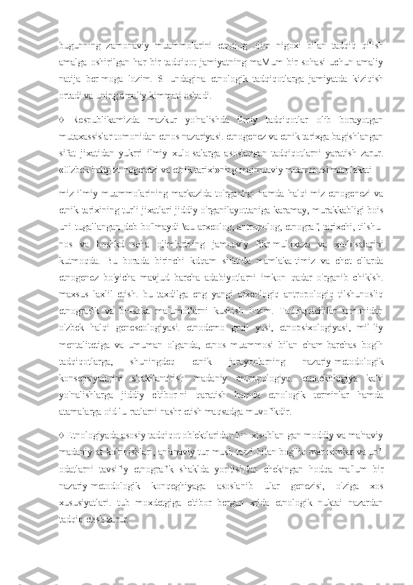 bugunning   zamonaviy   muammolarini   etnolog   olim   nigoxi   bilan   tadqiq   qilish
amalga   oshirilgan   har   bir   tadqiqot   jamiyatning   maMum   bir   sohasi   uchun   amaliy
natija   ber-moga   lozim.   SHundagina   etnologik   tadqiqotlarga   jamiyatda   kiziqish
ortadi va uning amaliy kimmati oshadi.
♦   Respublikamizda   mazkur   yo'nalishda   ilmiy   tadqiqotlar   olib   borayotgan
mutaxassislar tomonidan etnos nazariyasi. etnogenez va etnik tarixga bagishlangan
sifat   jixatidan   yukrri   ilmiy   xulo-salarga   asoslangan   tadqiqotlarni   yaratish   zarur.
«0'zbek halqi zt-nogenezi va etnik tarixi»ning majmuaviy muammosi mamlakati-
miz  ilmiy  muammolarining  markazida   to'rganligi   hamda   halqi-miz   etnogenezi   va
etnik tarixining turli jixatlari jiddiy o'rganilayottaniga karamay, murakkabligi bois
uni tugallangan deb bo'lmaydi \au arxeolog, antropolog, etnograf, tarixchi, tilshu-
nos   va   boshkd   soha   olimlarining   jamoaviy   fikr-muloxaza   va   xu-losalarini
kutmoqda.   Bu   borada   birinchi   kdqam   sifatida   mamlaka-timiz   va   chet   ellarda
etnogenez   bo'yicha   mavjud   barcha   adabiyotlarni   imkon   qadar   o'rganib   chiklsh.
maxsus   laxlil   etish.   bu   taxdilga   eng   yangi   arxeologiq   antropologiq   tilshunosliq
etnografik   va   bo-shka   malumotlarni   kushish   lozim.   Tadqiqotchilar   tomonidan
o'zbek   halqi   geneseologiyasi.   etnodemo   grail   yasi,   etnopsixologiyasi,   mil-liy
mentalitetiga   va   umuman   olganda,   etnos   muammosi   bilan   cham-barchas   boglh
tadqiqotlarga,   shuningdeq   etnik   jarayonlarning   nazariy-metodologik
konsepsiyalarini   shakllantirish   madaniy   antropologiya.   etnoekologiya   kabi
yo'nalishlarga   jiddiy   c'tibor-ni   qaratish   hamda   etnologik   terminlar   hamda
atamalarga oid lu-ratlarni nashr etish maqsadga muvofikdir.
♦ Etnologiyada asosiy tadqiqot ob'ektlaridan bin xisoblan-gan moddiy va ma'naviy
madaniy at ko'rinishlari, an'anaviy tur-mush tarzi bilan bog'liq marosimlar va urf-
odatlarni   tavsifiy   etnografik   shaklda   yoritishdan   chekingan   hodqa   ma'lum   bir
nazariy-metodologik   konqeghiyaga   asoslanib   ular   genezisi,   o'ziga   xos
xususiyatlari.   tub   moxdetgiga   e'tibor   bergan   xrlda   etnologik   nuktai   nazardan
tadqiq etish zarur. 