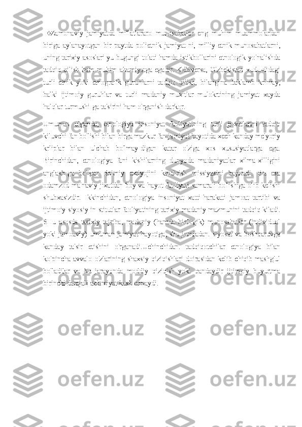   ♦Zamonaviy   jamiyatda   millatlararo   munosabatlar   eng   muhim   muammolardan
biriga   aylanayotgan   bir   paytda   polietnik   jamiyat-ni,   milliy-etnik   munosabatlarni,
uning tarixiy asoslari-yu bugungi tolati hamda istikbollarini etnologik yo'nalishda
tadqiq   qilish   ham   muhim   ahamiyatga   egadir.   Kdlaversa,   O'zbekistan   xudu-didagi
turli   etnik   yoki   etnografik   guruhlarni   tadqiq   qilish,   bilangina   .taklamb   krlmay,
balki   ijtimoiy   guruhlar   va   turli   madaniy   muxitlar   mulokrtining   jamiyat   xayda
halqlar turmushi-ga ta'sirini ham o'rganish darkor.
Umuman   olganda,   etnologiya   insoniyat   faoliyatining   turli   ji-xatlarini   tadqiq
kiluvchi fan bo'lishi bilan birga mazkur fan jamiyat hayotida xech kanday me'yoriy
krliplar   bilan   ulchab   bo'lmay-digan   katar   o'ziga   xos   xususiyatlarga   ega.
Birinchidan,   etnologiya   fani   kishilarning   dunyoda   madaniyatlar   xilma-xilligini
anglash-ga   bo'lgan   doimiy   extiyojini   krndirish   missiyasini   bajaradi.   Bu   esa
odamzod ma'naviy jixatdan boy va hayot faoliyati  samarali  bo'lishiga olib kelishi
shubxasizdir.   Ikkinchidan,   etnologiya   insoniyat   xatti-harakati   jamoat   tartibi   va
ijtimoiy-siyosiy in-stitutlar faoliyatining tarixiy-madaniy mazmunini tadqiq kiladi.
SHu   asosda   tarixiy   tajriba,   madaniy   (hamda   biologik)   munosabatlar   (individual
yoki  jamoaviy)  umuman  jamiyat  hayotiga,  shu  jomladan.  siyosat  va  boshqaruvga
kanday   ta'sir   etishini   o'rganadi.Uchinchidan.   tadqiqotchilar   etnologiya   bilan
ko'pincha   avvalo   o'zlarining   shaxsiy   qiziqishlari   doirasidan   kelib   chiqib   mashg'ul
bo'ladilar   va   bu   jarayonda   moddiy   qiziqish   yoki   qandaydir   ijtimoiy   buyurtma
birinchi darajali ao'amiyat kasb etmaydi. 