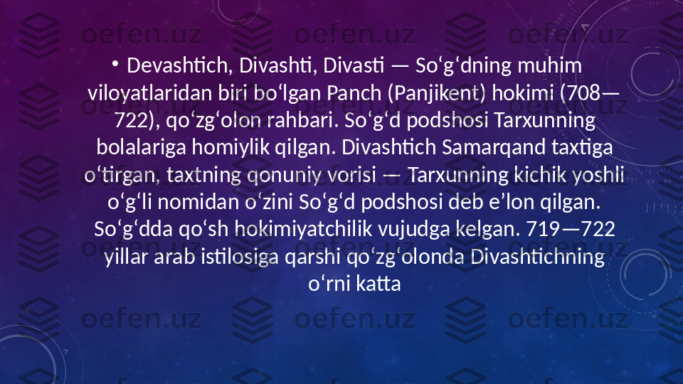 •
Devashtich, Divashti, Divasti — Soʻgʻdning muhim 
viloyatlaridan biri boʻlgan Panch (Panjikent) hokimi (708—
722), qoʻzgʻolon rahbari. Soʻgʻd podshosi Tarxunning 
bolalariga homiylik qilgan. Divashtich Samarqand taxtiga 
oʻtirgan, taxtning qonuniy vorisi — Tarxunning kichik yoshli 
oʻgʻli nomidan oʻzini Soʻgʻd podshosi deb eʼlon qilgan. 
Soʻgʻdda qoʻsh hokimiyatchilik vujudga kelgan. 719—722 
yillar arab istilosiga qarshi qoʻzgʻolonda Divashtichning 
oʻrni katta 