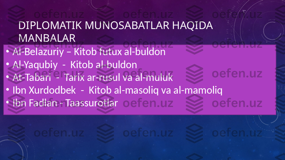 DIPLOMATIK MUNOSABATLAR HAQIDA 
MANBALAR
•
Al-Belazuriy – Kitob futux al-buldon
•
Al-Yaqubiy  -  Kitob al-buldon
•
At-Tabari  -  Tarix ar-rusul va al-muluk
•
Ibn Xurdodbek  -  Kitob al-masoliq va al-mamoliq
•
Ibn Fadlan - Taassurotlar 