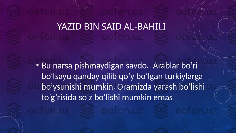 YAZID BIN SAID AL-BAHILI
•
Bu narsa pishmaydigan savdo.  Arablar bo’ri 
bo’lsayu qanday qilib qo’y bo’lgan turkiylarga 
bo’ysunishi mumkin. Oramizda yarash bo’lishi 
to’g’risida so’z bo’lishi mumkin emas . 