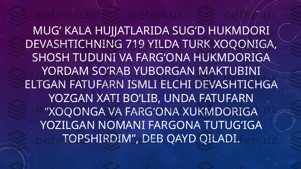 MUGʻ KALA HUJJATLARIDA SUGʻD HUKMDORI 
DEVASHTICHNING 719 YILDA TURK XOQONIGA, 
SHOSH TUDUNI VA FARGʻONA HUKMDORIGA 
YORDAM SOʻRAB YUBORGAN MAKTUBINI 
ELTGAN FATUFARN ISMLI ELCHI DEVASHTICHGA 
YOZGAN XATI BOʻLIB, UNDA FATUFARN 
“XOQONGA VA FARGʻONA XUKMDORIGA 
YOZILGAN NOMANI FARGONA TUTUGʻIGA 
TOPSHIRDIM”, DEB QAYD QILADI. 