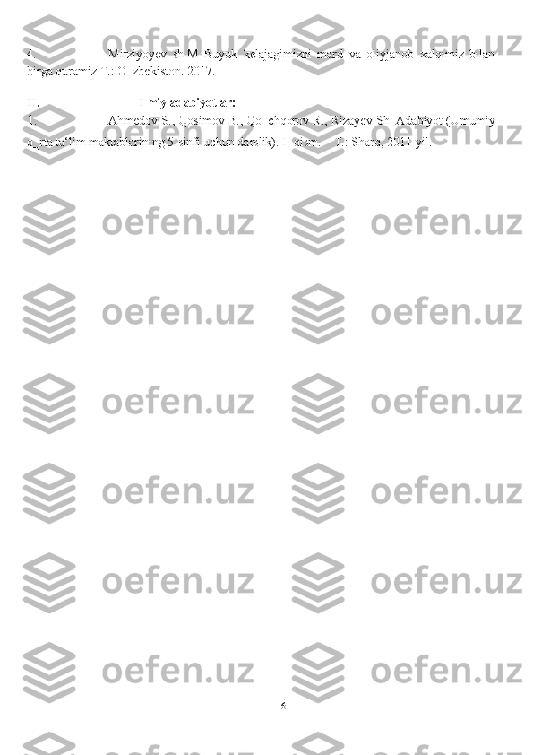 614. Mirziyoyev   sh.M   Buyuk   kelajagimizni   mard   va   oliyjanob   xalqimiz   bilan
birga   quramiz   T.:   O‗zbekiston.   2017.
II. Ilmiy   adabiyotlar:
1. Ahmedov S., Qosimov B., Qo‗chqorov R., Rizayev Sh. Adabiyot (Umumiy
o‗rta ta‘lim maktablarining 5-sinfi uchun   darslik). II qism.   – T.: Sharq,   2011-yil. 