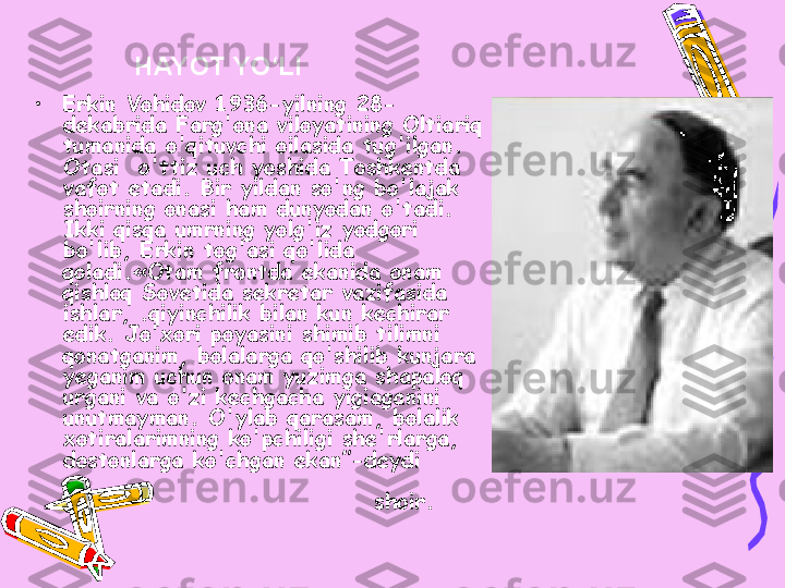 • Erkin Vohidov 1936-yilning 28- 
dekabrida Farg'ona viloyatining Oltiariq 
tumanida o'qituvchi oilasida tug'ilgan. 
Otasi   o'ttiz uch yoshida Toshkentda 
vafot etadi. Bir yildan so'ng bo'lajak 
shoirning onasi ham dunyodan o'tadi. 
Ikki qisqa umrning yolg'iz yodgori 
bo'lib, Erkin tog'asi qo'lida 
qoladi.«Otam frontda ekanida onam 
qishloq Sovetida sekretar vazifasida 
ishlar, .qiyinchilik bilan kun kechirar 
edik. Jo'xori poyasini shimib tilimni 
qonatganim, bolalarga qo'shilib kunjara 
yeganim uchun onam yuzimga shapaloq 
urgani va o'zi kechgacha yigiaganini 
unutmayman. O'ylab qarasam, bolalik 
xotiralarimning ko'pchiligi she'rlarga, 
dostonlarga ko'chgan ekan ”-deydi        
                                              
                                 shoir.  HAYOT YO‘LI 