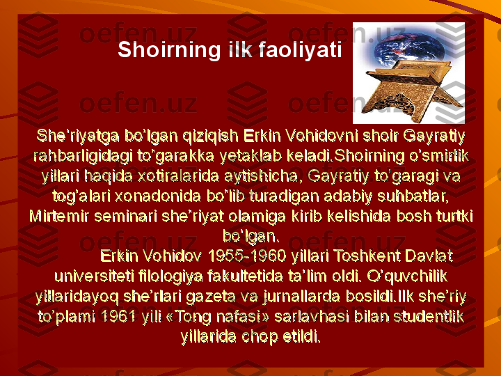 She’riyatga bo’lgan qiziqish Erkin Vohidovni shoir Gayratiy She’riyatga bo’lgan qiziqish Erkin Vohidovni shoir Gayratiy 
rahbarligidagi to’garakka rahbarligidagi to’garakka 
уу
etaklab keladi.Shoirning o’smirlik etaklab keladi.Shoirning o’smirlik 
yillari haqida xotiralarida aytishicha, Gayratiy to’garagi va yillari haqida xotiralarida aytishicha, Gayratiy to’garagi va 
tog’alari xonadonida bo’lib turadigan adabiy suhbatlar, tog’alari xonadonida bo’lib turadigan adabiy suhbatlar, 
Mirtemir seminari she’riyat olamiga kirib kelishida bosh turtki Mirtemir seminari she’riyat olamiga kirib kelishida bosh turtki 
bo’lgan.bo’lgan.
Erkin Vohidov 1955-1960 yillari Toshkent Davlat Erkin Vohidov 1955-1960 yillari Toshkent Davlat 
universiteti filologiya fakultetida ta’lim oldi. O’quvchilik universiteti filologiya fakultetida ta’lim oldi. O’quvchilik 
yillaridayoq she’rlari gazeta va jurnallarda bosildi.Ilk she’riy yillaridayoq she’rlari gazeta va jurnallarda bosildi.Ilk she’riy 
to’plami 1961 yili «Tong nafasi» sarlavhasi bilan studentlik to’plami 1961 yili «Tong nafasi» sarlavhasi bilan studentlik 
yillarida chop etildi.yillarida chop etildi.          Shoirning ilk faoliyati 