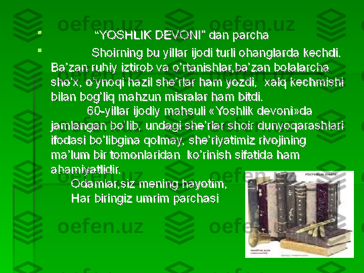 
             “             “
YOSHLIK DEVONI” dan parchaYOSHLIK DEVONI” dan parcha

                        
Shoirning bu yillar ijodi turli ohanglarda kechdi. Shoirning bu yillar ijodi turli ohanglarda kechdi. 
Ba’zan ruhiy iztirob va o’rtanishlar,ba’zan bolalarcha Ba’zan ruhiy iztirob va o’rtanishlar,ba’zan bolalarcha 
sho’x, o’ynoqi hazil she’rlar ham yozdi,  xalq kechmishi sho’x, o’ynoqi hazil she’rlar ham yozdi,  xalq kechmishi 
bilan bog’liq mahzun misralar ham bitdi.bilan bog’liq mahzun misralar ham bitdi.
60-yillar ijodiy mahsuli «Yoshlik devoni»da 60-yillar ijodiy mahsuli «Yoshlik devoni»da 
jamlangan bo’lib, undagi she’rlar shoir dunyoqarashlari jamlangan bo’lib, undagi she’rlar shoir dunyoqarashlari 
ifodasi bo’libgina qolmay, she’riyatimiz rivojining ifodasi bo’libgina qolmay, she’riyatimiz rivojining 
ma’lum bir tomonlaridan  ko’rinish sifatida hamma’lum bir tomonlaridan  ko’rinish sifatida ham
  
ahamiyatlidir.ahamiyatlidir.
      Odamlar,siz mening hayotim,      Odamlar,siz mening hayotim,
      Har biringiz umrim parchasi      Har biringiz umrim parchasi   