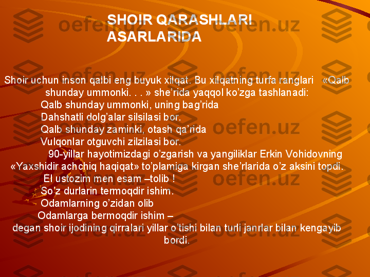 Shoir uchun inson qalbi eng buyuk xilqat. Bu xilqatning turfa ranglari   «Qalb 
shunday ummonki. . . » she’rida yaqqol ko’zga tashlanadi:
Qalb shunday ummonki, uning bag’rida
Dahshatli dolg’alar silsilasi bor.
Qalb shunday zaminki, otash qa’rida
Vulqonlar otguvchi zilzilasi bor.
90-yillar hayotimizdagi o’zgarish va yangiliklar Erkin Vohidovning 
«Yaxshidir achchiq haqiqat» to’plamiga kirgan she’rlarida o’z aksini topdi.
               El ustozim men esam –tolib !
So’z durlarin termoqdir ishim.
Odamlarning o’zidan olib
             Odamlarga bermoqdir ishim –
degan shoir ijodining qirralari yillar o’tishi bilan turli janrlar bilan kengayib 
bordi.SHOIR QARASHLARI    
ASARLARIDA  