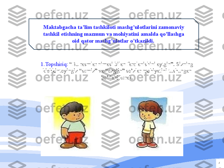 1
2Maktabgacha ta’lim tashkiloti mashg’ulotlarini zamonaviy 
tashkil etishning mazmun va mohiyatini amalda qo’llashga 
oid qator mashg’ulotlar o’tkazildi. 
1.Topshiriq:  “Bu rasmlar nimasi bilan farqlanishini aytgin”. Sizning 
kichkintoyingiz “semiz” va “ozg’in” so’zlar mohiyatini tushungan 
bo’lishi kerak. 