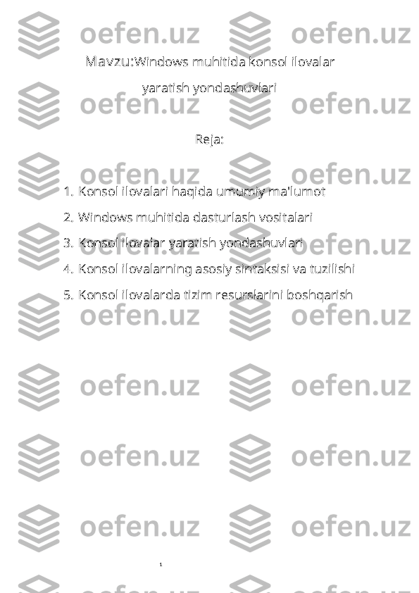 1Mav zu: Windows muhitida konsol ilovalar
yaratish yondashuvlari
Reja:
1. Konsol ilovalari haqida umumiy ma'lumot
2. Windows muhitida dasturlash vositalari
3. Konsol ilovalar yaratish yondashuvlari
4. Konsol ilovalarning asosiy sintaksisi va tuzilishi
5. Konsol ilovalarda tizim resurslarini boshqarish 