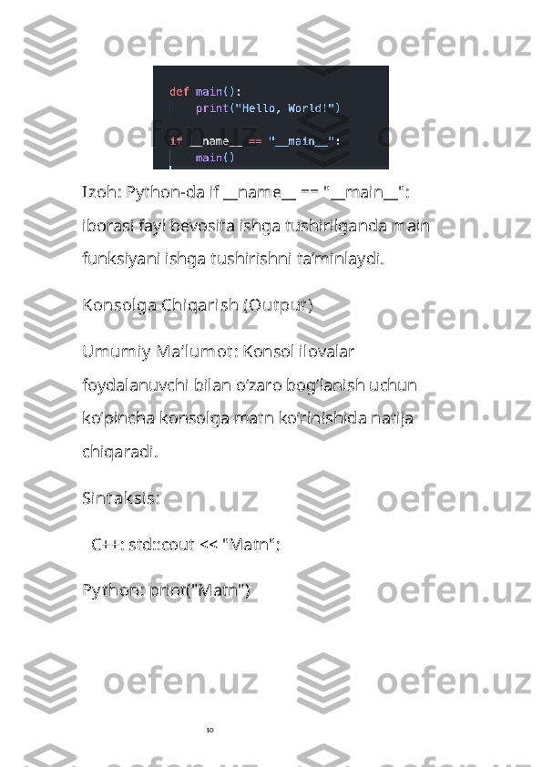 10Izoh : Python-da  if __name__ == "__main__":  
iborasi fayl bevosita ishga tushirilganda  main  
funksiyani ishga tushirishni ta’minlaydi.
Konsolga Chiqarish (Out put )
Umumiy  Ma’lumot : Konsol ilovalar 
foydalanuvchi bilan o‘zaro bog‘lanish uchun 
ko‘pincha konsolga matn ko‘rinishida natija 
chiqaradi.
Sint ak sis : 
   C++ :  std::cout << "Matn";
Py t hon :  print("Matn") 