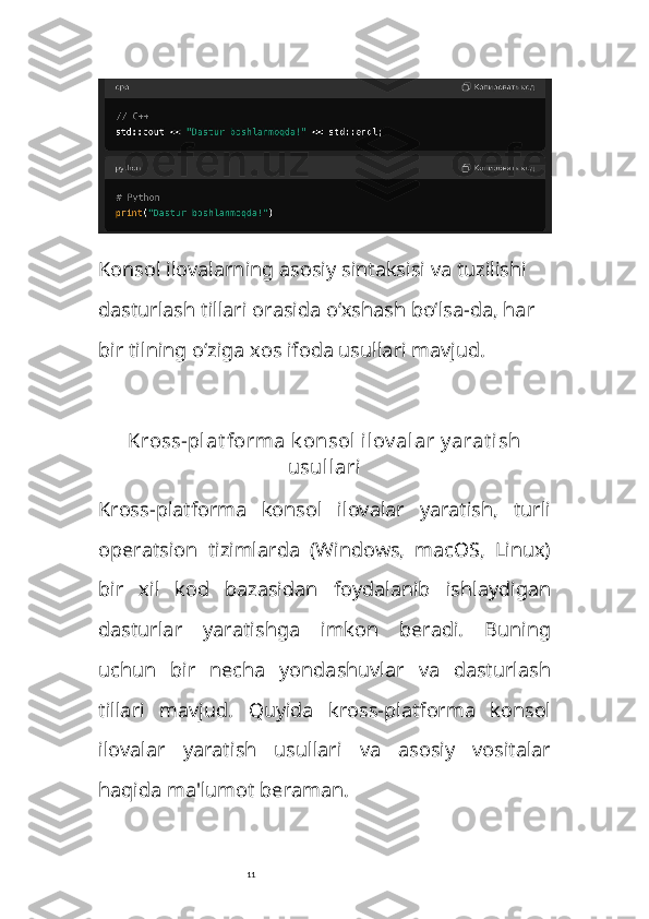 11Konsol ilovalarning asosiy sintaksisi va tuzilishi 
dasturlash tillari orasida o‘xshash bo‘lsa-da, har 
bir tilning o‘ziga xos ifoda usullari mavjud. 
Kross-plat forma k onsol  ilov alar y arat ish
usullari
Kross-platforma   konsol   ilovalar   yaratish,   turli
operatsion   tizimlarda   (Windows,   macOS,   Linux)
bir   xil   kod   bazasidan   foydalanib   ishlaydigan
dasturlar   yaratishga   imkon   beradi.   Buning
uchun   bir   necha   yondashuvlar   va   dasturlash
tillari   mavjud.   Quyida   kross-platforma   konsol
ilovalar   yaratish   usullari   va   asosiy   vositalar
haqida ma'lumot beraman. 