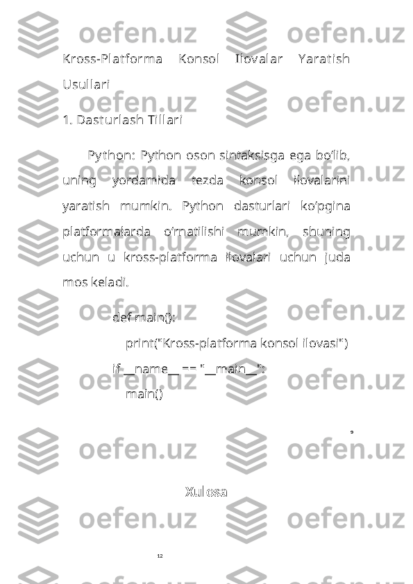 12Kross-Plat forma   Konsol   Ilov alar   Y arat ish
Usullari
1.  Dast urlash Tillari
Py t hon :   Python   oson   sintaksisga   ega   bo‘lib,
uning   yordamida   tezda   konsol   ilovalarini
yaratish   mumkin.   Python   dasturlari   ko‘pgina
platformalarda   o‘rnatilishi   mumkin,   shuning
uchun   u   kross-platforma   ilovalari   uchun   juda
mos keladi.
def   main ():
     print ( "Kross-platforma konsol ilovasi" )
if  __name__ ==  "__main__" :
    main()
o
Xulosa 