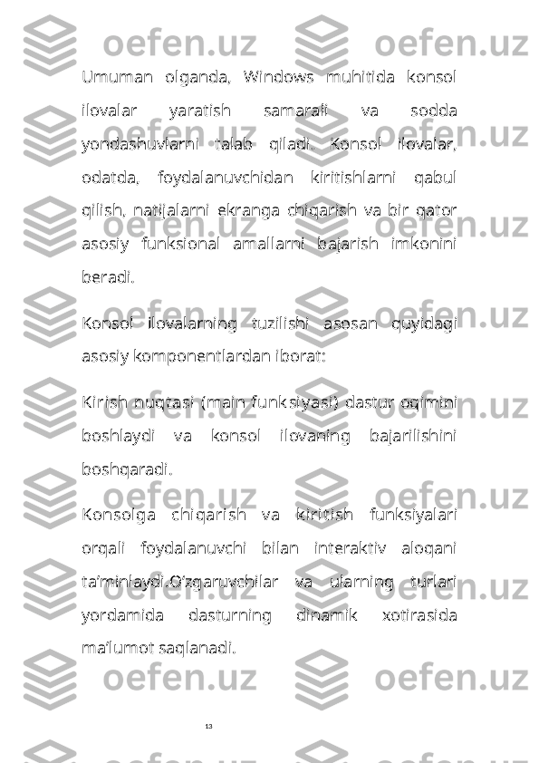 13Umuman   olganda,   Windows   muhitida   konsol
ilovalar   yaratish   samarali   va   sodda
yondashuvlarni   talab   qiladi.   Konsol   ilovalar,
odatda,   foydalanuvchidan   kiritishlarni   qabul
qilish,   natijalarni   ekranga   chiqarish   va   bir   qator
asosiy   funksional   amallarni   bajarish   imkonini
beradi.
Konsol   ilovalarning   tuzilishi   asosan   quyidagi
asosiy komponentlardan iborat:
Kirish  nuqt asi  ( main   funk siy asi)   dastur oqimini
boshlaydi   va   konsol   ilovaning   bajarilishini
boshqaradi.
Konsolga   chiqarish   v a   k irit ish   funksiyalari
orqali   foydalanuvchi   bilan   interaktiv   aloqani
ta’minlaydi. O‘zgaruvchilar   va   ularning   turlari
yordamida   dasturning   dinamik   xotirasida
ma’lumot saqlanadi. 