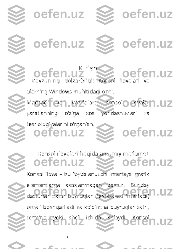 2 Kirish
  Mav zuning   dolzarbligi :   Konsol   ilovalari   va
ularning Windows muhitidagi o‘rni.
Maqsad   v a   v azifalar :   Konsol   ilovalar
yaratishning   o‘ziga   xos   yondashuvlari   va
texnologiyalarini o‘rganish.
 
Konsol  ilov alari haqida umumiy  ma'lumot
Konsol   ilova   –   bu   foydalanuvchi   interfeysi   grafik
elementlarga   asoslanmagan   dastur.   Bunday
dasturlar   qator   buyruqlar   (text-based   interface)
orqali   boshqariladi   va   ko‘pincha   buyruqlar   satri,
terminal   yoki   shell   ichida   ishlaydi.   Konsol 