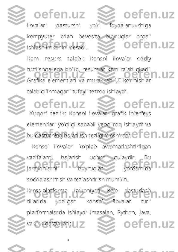 3ilovalari   dasturchi   yoki   foydalanuvchiga
kompyuter   bilan   bevosita   buyruqlar   orqali
ishlash imkonini beradi.
Kam   resurs   t alabi :   Konsol   ilovalar   oddiy
tuzilishga   ega   bo‘lib,   resurslar   kam   talab   qiladi.
Grafika   elementlari   va   murakkab   UI   ko‘rinishlar
talab qilinmagani tufayli tezroq ishlaydi.
  Y uqori   t ezlik :   Konsol   ilovalari   grafik   interfeys
elementlari   yo‘qligi   sababli   yengilroq   ishlaydi   va
bu dasturning bajarilish tezligini oshiradi.
  Konsol   ilovalari   ko‘plab   avtomatlashtirilgan
vazifalarni   bajarish   uchun   qulaydir.   Bu
jarayonlarni   buyruqlar   yordamida
soddalashtirish va tezlashtirish mumkin.
Kross-platforma   imkoniyati   Ko‘p   dasturlash
tillarida   yozilgan   konsol   ilovalar   turli
platformalarda   ishlaydi   (masalan,   Python,   Java,
va C++ dasturlari). 