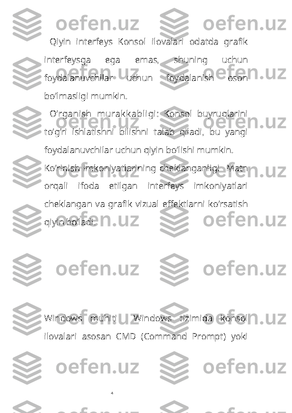 4  Qiyin   interfeys   Konsol   ilovalari   odatda   grafik
interfeysga   ega   emas,   shuning   uchun
foydalanuvchilar   uchun   foydalanish   oson
bo‘lmasligi mumkin.
  O‘rganish   murak k abligi :   Konsol   buyruqlarini
to‘g‘ri   ishlatishni   bilishni   talab   qiladi,   bu   yangi
foydalanuvchilar uchun qiyin bo‘lishi mumkin.
Ko‘rinish   imkoniyatlarining   cheklanganligi     Matn
orqali   ifoda   etilgan   interfeys   imkoniyatlari
cheklangan   va   grafik   vizual   effektlarni   ko‘rsatish
qiyin bo‘ladi.
Windows   muhiti     Windows   tizimida   konsol
ilovalari   asosan   CMD   (Command   Prompt)   yoki 